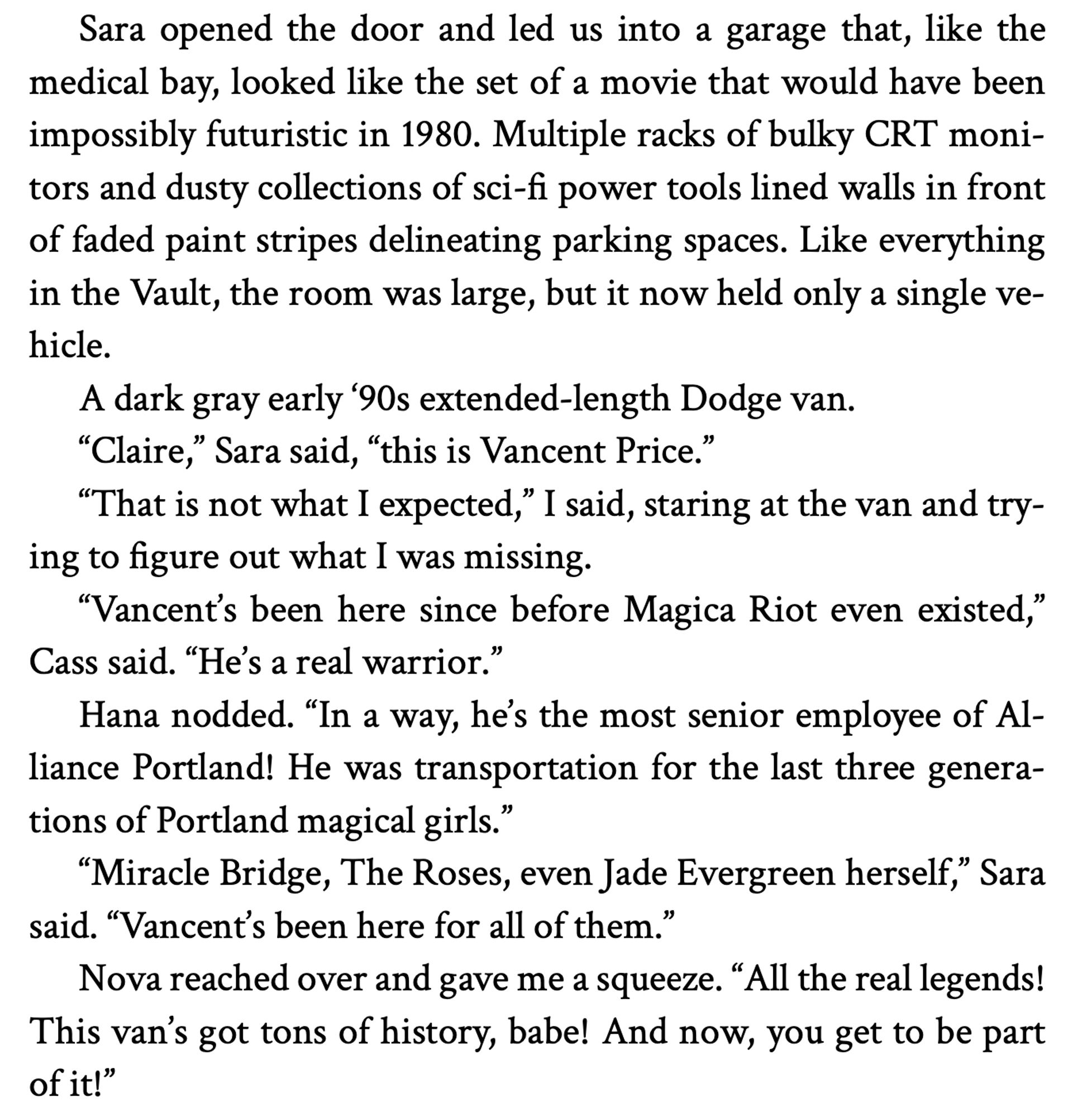 Sara opened the door and led us into a garage that, like the medical bay, looked like the set of a movie that would have been impossibly futuristic in 1980. Multiple racks of bulky CRT monitors and dusty collections of sci-fi power tools lined walls in front of faded paint stripes delineating parking spaces. Like everything in the Vault, the room was large, but it now held only a single ve-hicle.
A dark gray early '90s extended-length Dodge van.
"Claire," Sara said, "this is Vancent Price."
"That is not what I expected," I said, staring at the van and trying to figure out what I was missing.
"Vancent's been here since before Magica Riot even existed,"
Cass said. "He's a real warrior."
Hana nodded. "In a way, he's the most senior employee of Alliance Portland! He was transportation for the last three generations of Portland magical girls."
"Miracle Bridge, The Roses, even Jade Evergreen herself," Sara said. "Vancent's been here for all of them."
Nova reached over and gave me a squeeze.