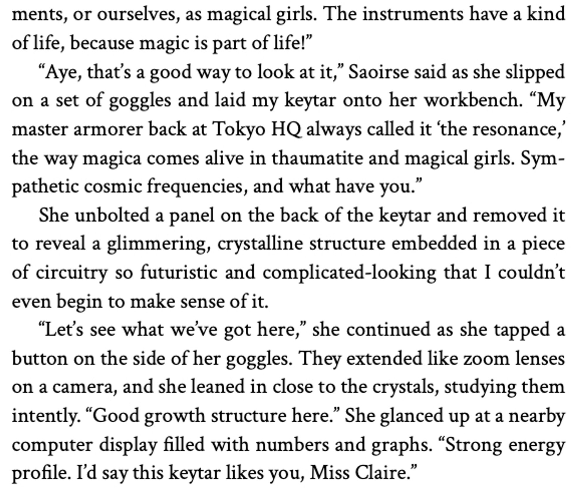 The instruments have a kind of life, because magic is part of life!"
"Aye, that's a good way to look at it," Saoirse said as she slipped on a set of goggles and laid my keytar onto her workbench. "My master armorer back at Tokyo HQ always called it 'the resonance,' the way magica comes alive in thaumatite and magical girls. Sympathetic cosmic frequencies, and what have you."
She unbolted a panel on the back of the keytar and removed it to reveal a glimmering, crystalline structure embedded in a piece of circuitry so futuristic and complicated-looking that I couldn't even begin to make sense of it.
"Let's see what we've got here," she continued as she tapped a button on the side of her goggles. They extended like zoom lenses on a camera, and she leaned in close to the crystals, studying them intently. "Good growth structure here." She glanced up at a nearby computer display filled with numbers and graphs. "Strong energy profile. I'd say this keytar likes you, Miss Claire."