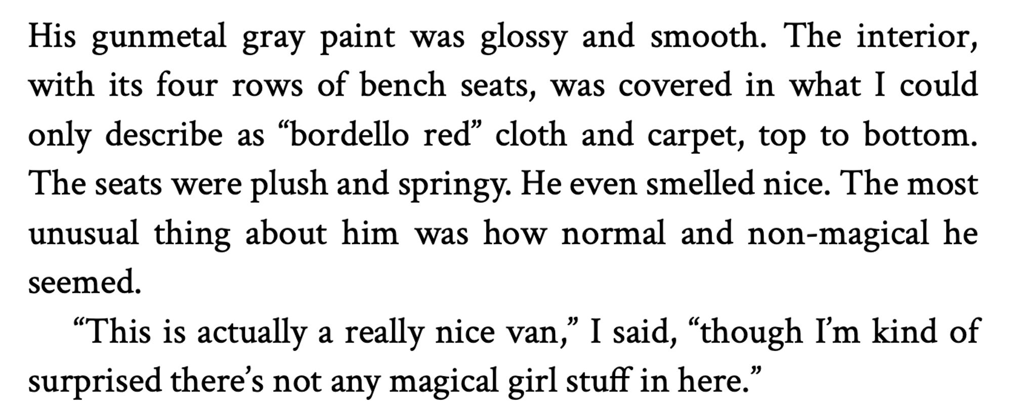 His gunmetal gray paint was glossy and smooth. The interior, with its four rows of bench seats, was covered in what I could only describe as "bordello red" cloth and carpet, top to bottom.
The seats were plush and springy. He even smelled nice. The most unusual thing about him was how normal and non-magical he seemed.
"This is actually a really nice van" I said, "though I'm kind of surprised there's not any magical girl stuff in here."