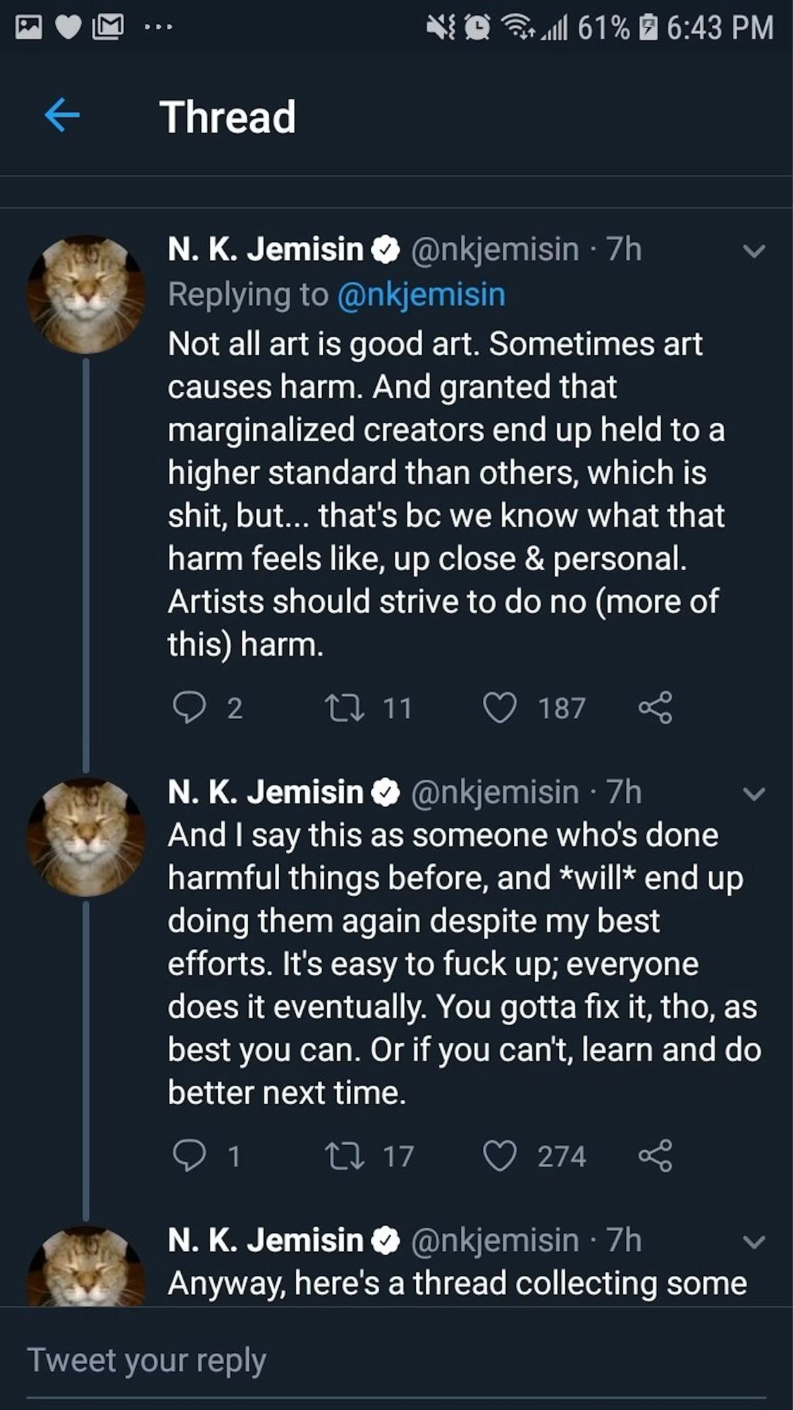 Not all art is good art. Sometimes art causes harm. And granted that marginalized creators end up held to a higher standard than others, which is shit, but... that's be we know what that harm feels like, up close & personal.
Artists should strive to do no (more of this) harm.

N. K. Jemisin • @nkjemisin • 7h
And I say this as someone who's done harmful things before, and *will* end up doing them again despite my best efforts. It's easy to fuck up; everyone does it eventually. You gotta fix it, tho, as best you can. Or if you can't, learn and do better next time.