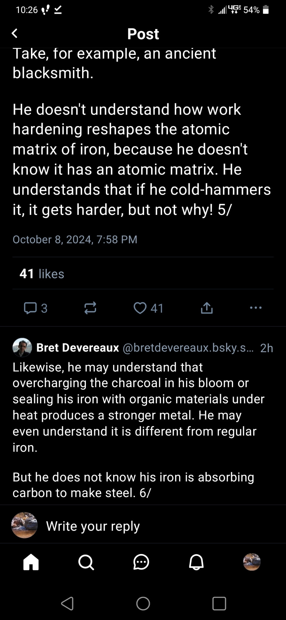 Non-cropped post reading "Take for example an ancient blacksmith. He doesn't understand how work hardening reshapes the atomic matrix of iron, because he doesn't know it has an atomic matrix. He understands that if he cold-hammers it, it gets harder, but not why! Likewise he may understand thst overcharging the charcoal in his bloom or sealing his iron with organic materials under heat produces a stronger metal. He may even understand it is different from regular iron. But he does not know his iron is absorbing carbon to make steel."