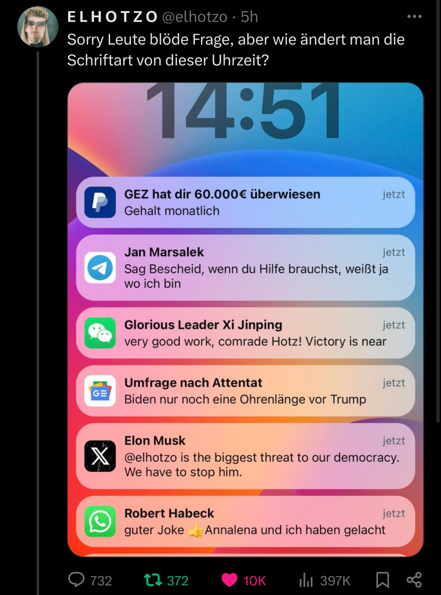 Screenshot eines Tweets von El Hotzo welcher ganz einfach fragt „Sorry Leute blöde Frage, aber wie ändert man die Schriftart von dieser Uhrzeit”, der angehangene Screenshot zeigt jedoch mehr als die Handyuhrzeit, denn er zeigt auch folgende Benachrichtigungen:

GEZ hat dir 60.000€ überwiesen (Gehalt monatlich)

Jan Marsalek auf Telegram „Sag Bescheid, wenn du Hilfe brauchst, weißt ja wo ich bin

Glorius Leader Xi Jinping auf WeChat „very good work, comrade Hotz! Victory is near!”

Umfrage nach Attentat „Biden nur noch eine Ohrenlänge vor Trump”

Ein Tweet von Elon Musk „@ElHotzo is the biggest threat to our democracy. We have to stop him.”

Robert Habeck auf Instagram „guter joke! Annalena und Ich haben gelacht”