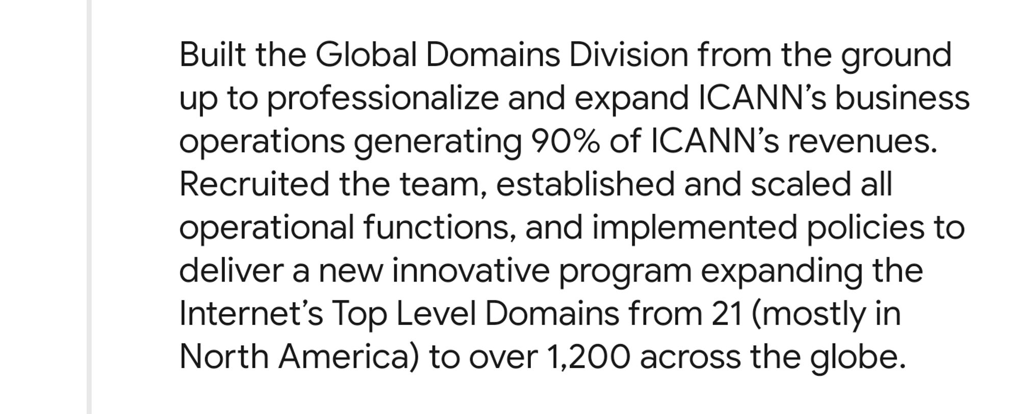 A screenshot from Akram Atallah's LinkedIn saying “Built the Global Domains Division from the ground up to professionalize and expand ICANN's business operations generating 90% of ICANN's revenues. Recruited the team, established and scaled all operational functions, and implemented policies to deliver a new innovative program expanding the Internet's Top Level Domains from 21 (mostly in North America) to over 1,200 across the globe.”

Source: https://www.linkedin.com/in/akram-atallah