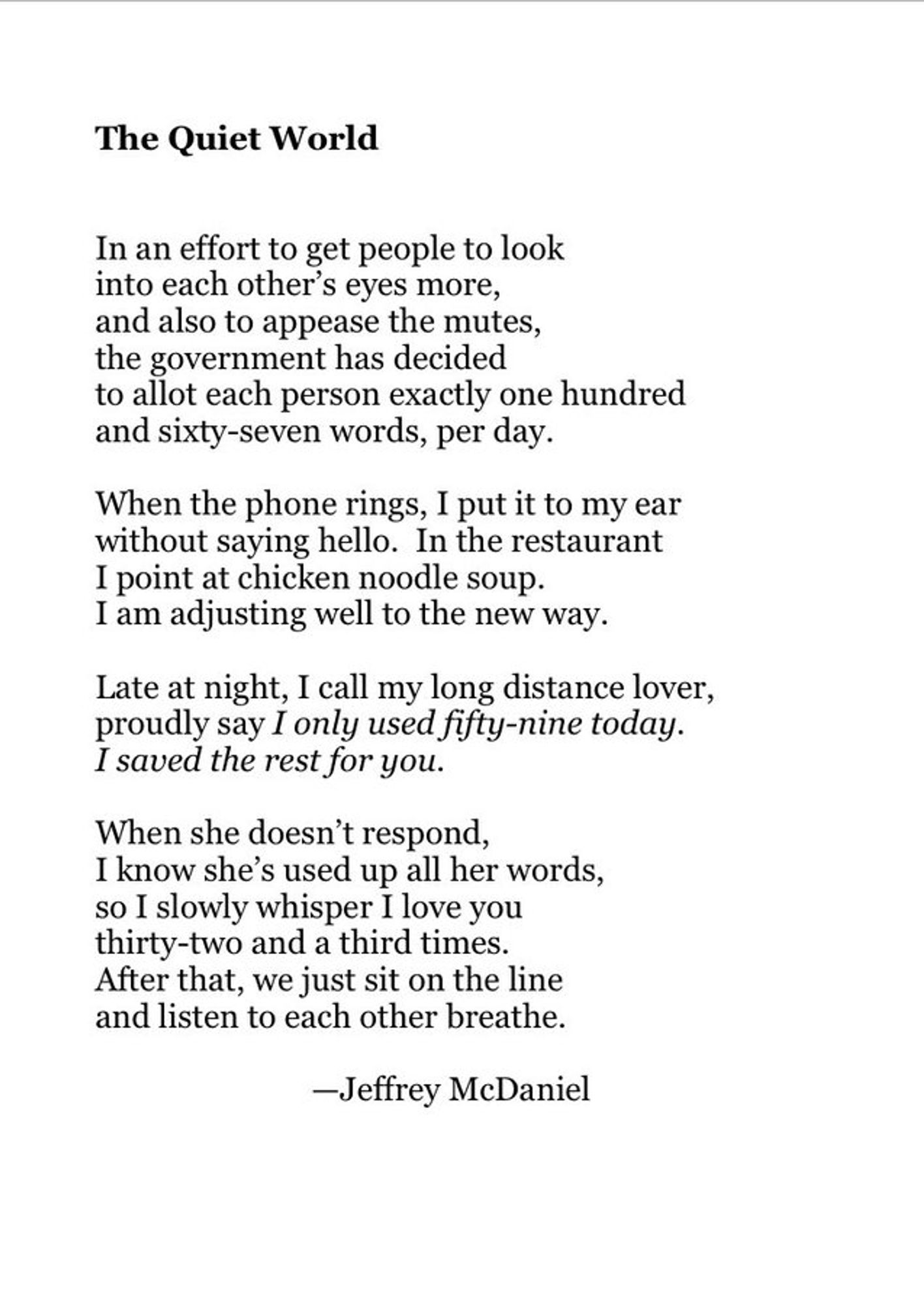 The Quiet World

By Jeffrey McDaniel
In an effort to get people to look
into each other’s eyes more,
and also to appease the mutes,
the government has decided
to allot each person exactly one hundred   
and sixty-seven words, per day.

When the phone rings, I put it to my ear   
without saying hello. In the restaurant   
I point at chicken noodle soup.
I am adjusting well to the new way.

Late at night, I call my long distance lover,   
proudly say I only used fifty-nine today.   
I saved the rest for you.

When she doesn’t respond,
I know she’s used up all her words,   
so I slowly whisper I love you
thirty-two and a third times.
After that, we just sit on the line   
and listen to each other breathe.