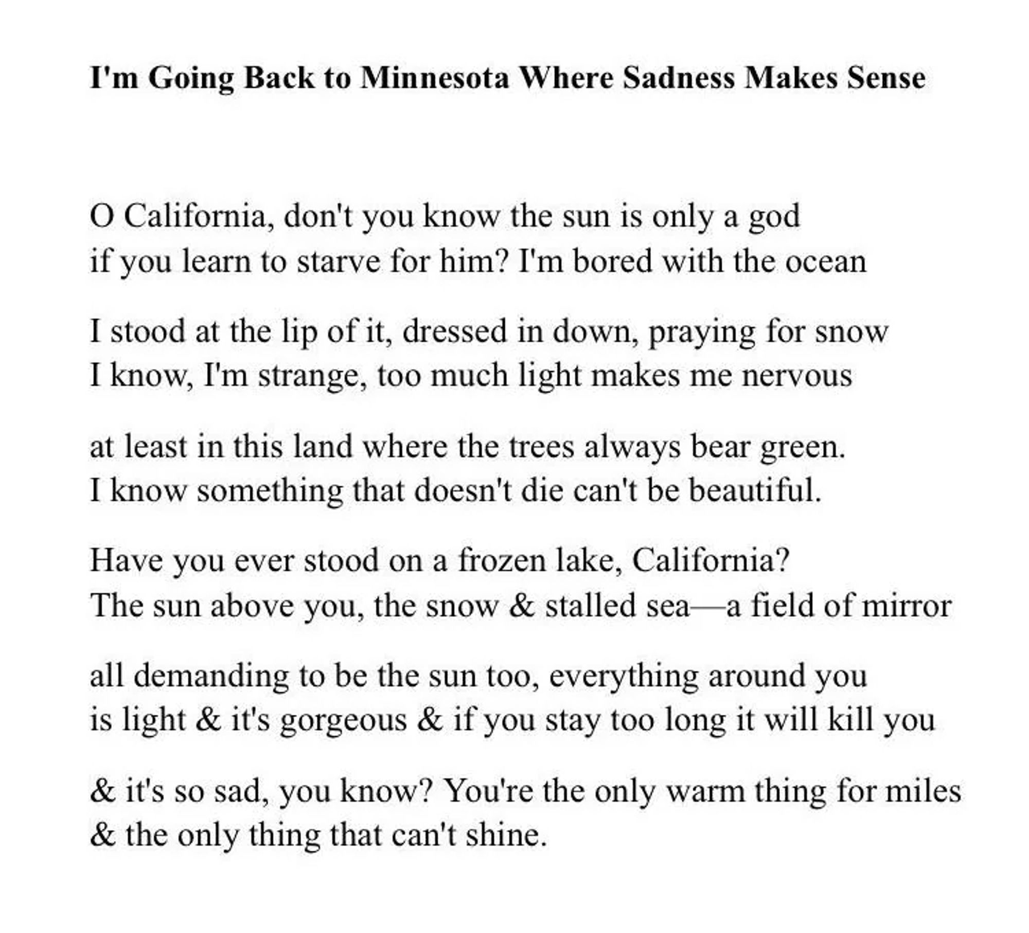 I’M GOING BACK TO MINNESOTA WHERE SADNESS MAKES SENSE

By Danez Smith

O California, don’t you know the sun is only a god
if you learn to starve for him? I’m bored with the ocean
I stood at the lip of it, dressed in down, praying for snow
I know, I’m strange, too much light makes me nervous
at least in this land where the trees always bear green.
I know something that doesn’t die can’t be beautiful.
Have you ever stood on a frozen lake, California?
The sun above you, the snow & stalled sea—a field of mirror
all demanding to be the sun too, everything around you
is light & it’s gorgeous & if you stay too long it will kill you
& it’s so sad, you know? You’re the only warm thing for miles
& the only thing that can’t shine.