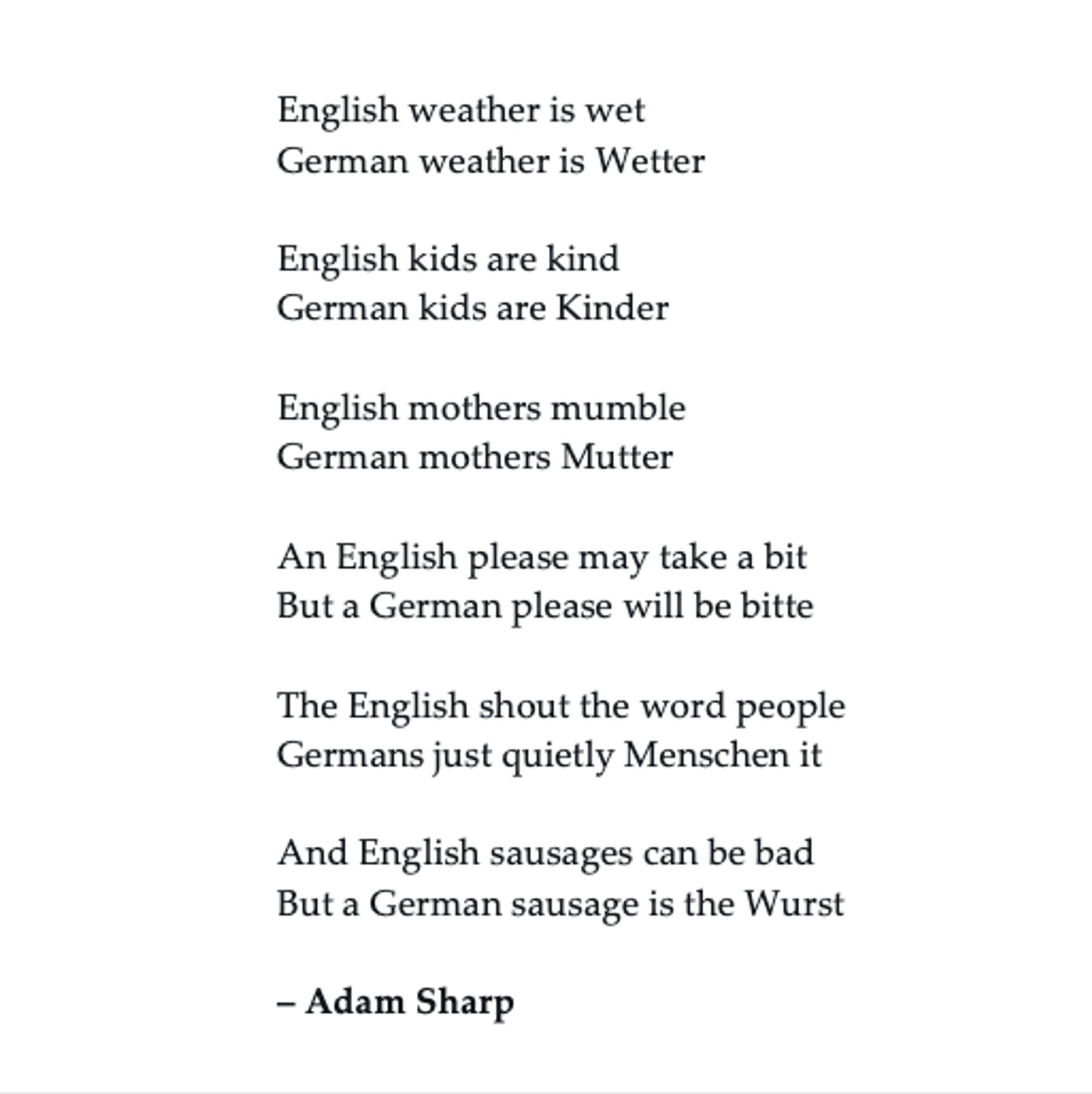 English weather is wet
German weather is Wetter

English kids are kind
German kids are Kinder

English mothers mumble
German mothers Mutter

An English please may take a bit
But a German please will be bitte

The English shout the word people
Germans just quietly Menschen it

And English sausages can be bad
But a German sausage is the Wurst

– Adam Sharp