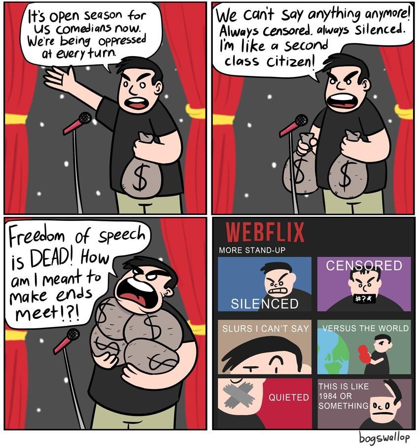 Cartoon by bogswallop. Panel 1 - man with bag of cash says “is open season for US comedians now. We’re being oppressed at every turn.” Panel 2 - man has 2 bags of cash and says “we can’t say anything anymore. Always censored. Always silenced. I’m like a second class citizen.” Panel 3 - man with 4 bags of cash says “freedom of speech is DEAD! How am I meant to make ends meet!?!” Panel 4 - image of 6 webflix specials by the comedian.