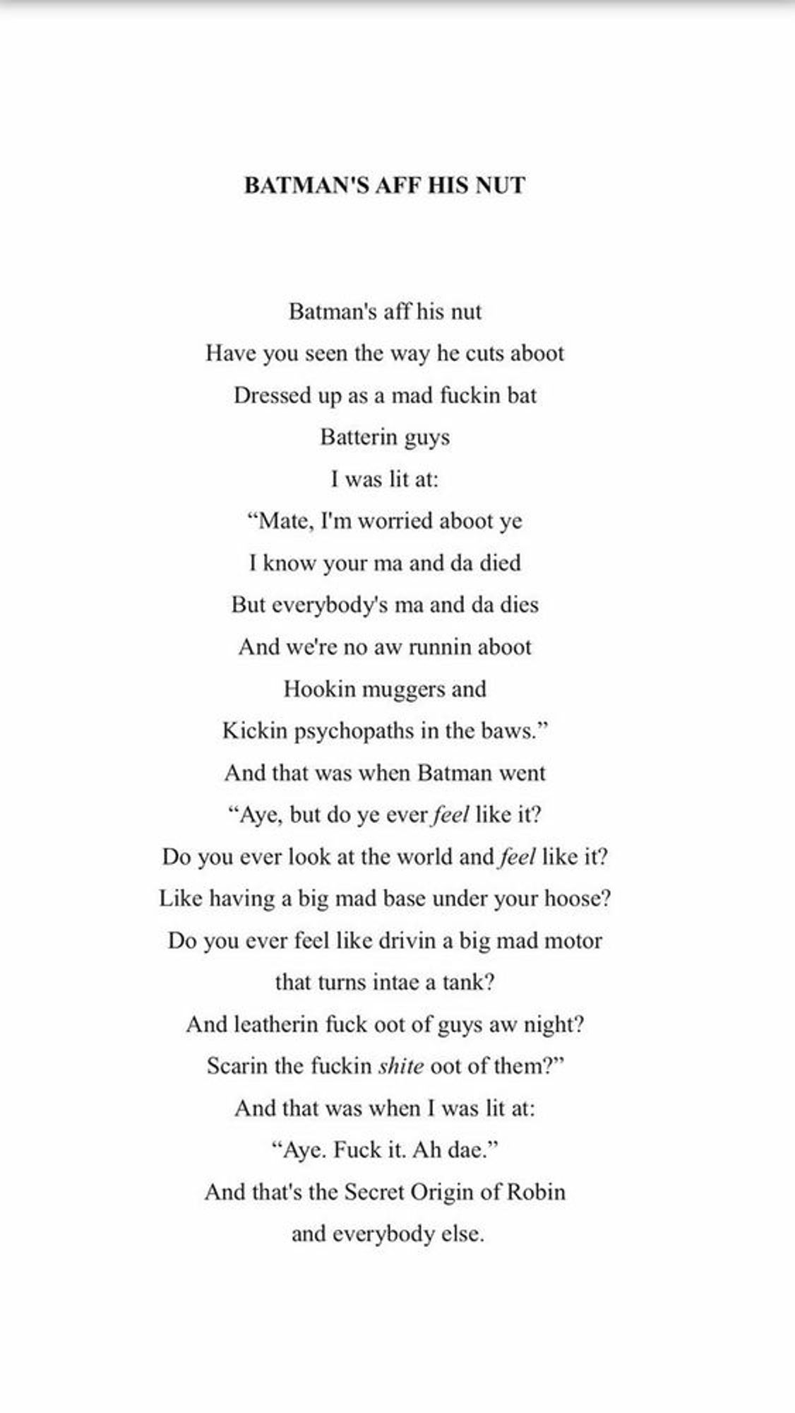 Batman’s aff his nut
Have you seen the way he cuts aboot
Dressed up as a mad fuckin bat
Batterin guys
I was lit at:
“Mate, I’m worried aboot ye
I know your ma and da died
But everybody’s ma and da dies
And we’re no aw runnin aboot
Hookin muggers and
Kickin psychopaths in the baws.”
And that was when Batman went
“Aye, but do ye ever feel like it?
Do you ever look at the world and feel like it?
Like having a big mad base under your hoose?
Do you ever feel like drivin a big mad motor
that turns intae a tank?
And leatherin fuck oot of guys aw night?
Scarin the fuckin shite oot of them?”
And that’s when I was lit at:
“Aye. Fuck it. Ah dae.”
And that’s the Secret Origin of Robin
And everyone else.