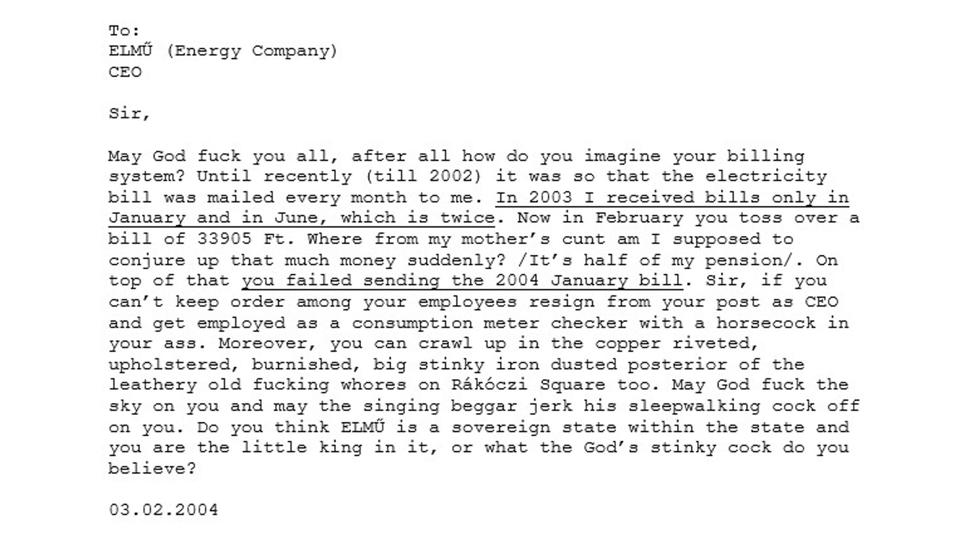 Sir, May God fuck you all, after all how do you imagine your billing system? Until recently (2002) it was so that the electricity bill was mailed every month to me. In 2003 I received bills only in January and in June, which is twice. Now in February you toss over a bill of 33905 Ft. Where from my mother’s c*nt am I supposed to conjure up that much money suddenly? It’s half of my pension. On top of that you failed sending the 2004 January bill. Sir, if you can’t keep order among your employees resign from your post as CEO and get employed as a consumption meter checker with a horsecock in your ass. Moreover, you can crawl up in the copper riveted, upholstered, burnished, big stinky iron dusted posterior of the leathery old fucking wh*res on Rákóczi Square too. May God fuck the sky on you and may the singing beggar jerk his sleepwalking cock off on you. Do you think ELMŰ is a sovereign state in the state and you are the little king in it, or what the God’s stinky cock do you believe?