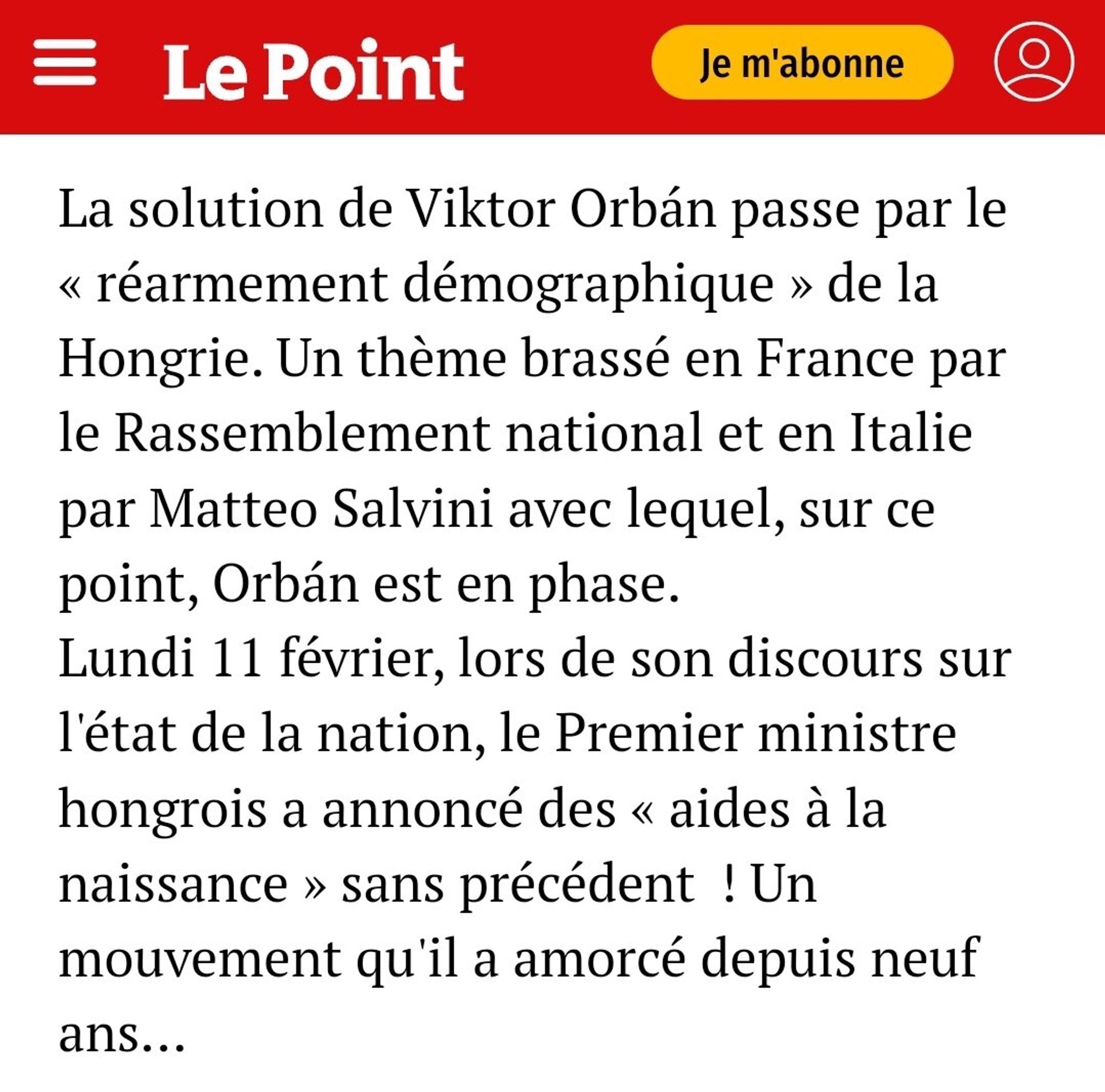 La solution de Viktor Orbán passe par le « réarmement démographique » de la Hongrie. Un thème brassé en France par le Rassemblement national et en Italie par Matteo Salvini avec lequel, sur ce point, Orbán est en phase. Lundi 11 février, lors de son discours sur l'état de la nation, le Premier ministre hongrois a annoncé des « aides à la naissance » sans précédent  ! Un mouvement qu'il a amorcé depuis neuf ans...