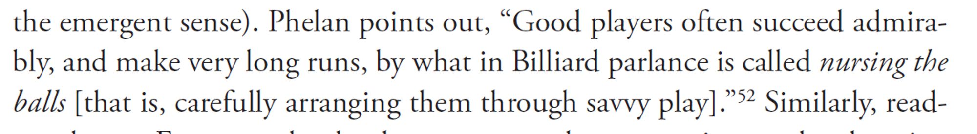 Phelan points out, “Good players often succeed admirably,
and make very long runs, by what in Billiard parlance is called nursing the
balls [that is, carefully arranging them through savvy play].”