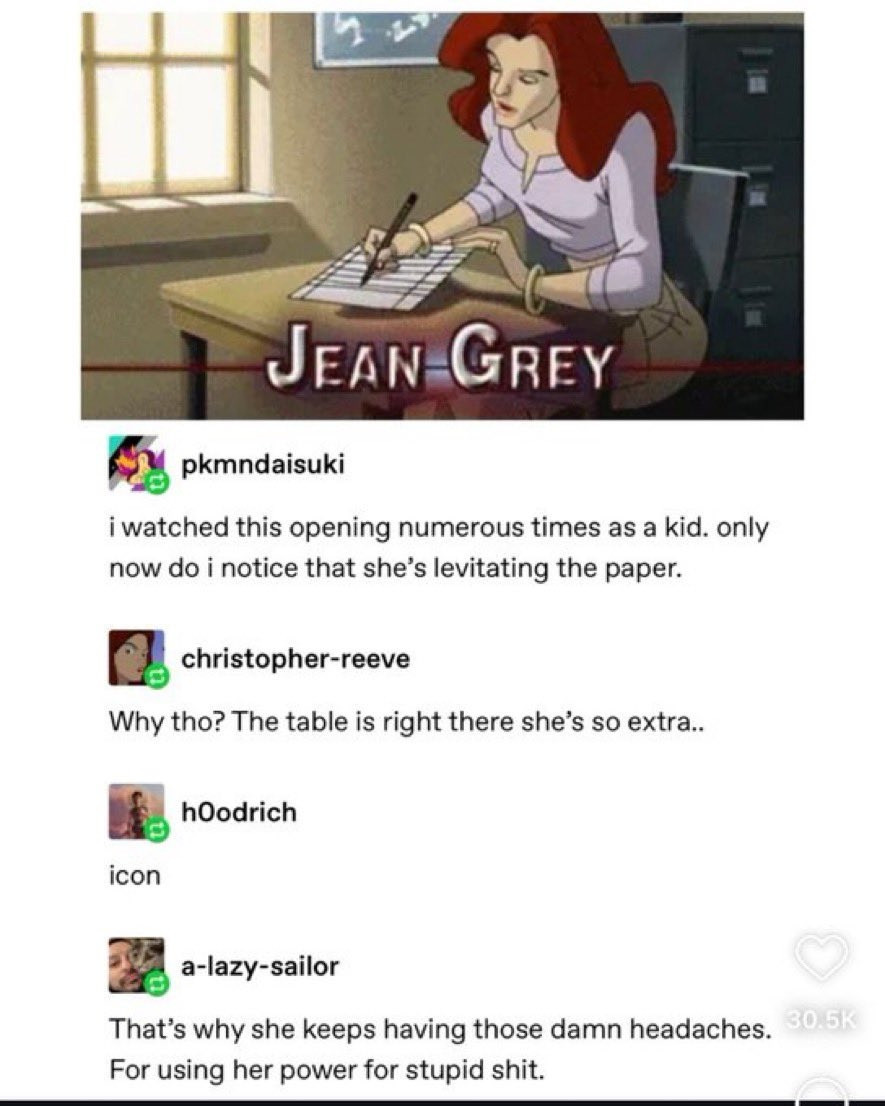 Picture form the cartoon X-Men Evolution,  showing Jean Grey, a telepath, at school.

Below the picture are four accounts responding to the picture 

Account 1: I watched this opening numerous times as a kid. Only now do I notice that she's levitating the paper

Account 2: Why tho? The table is right there she's so extra..

Account 3: icon

Account 4: That's why she keeps having thkse damn headaches. For using her power for stupid shit