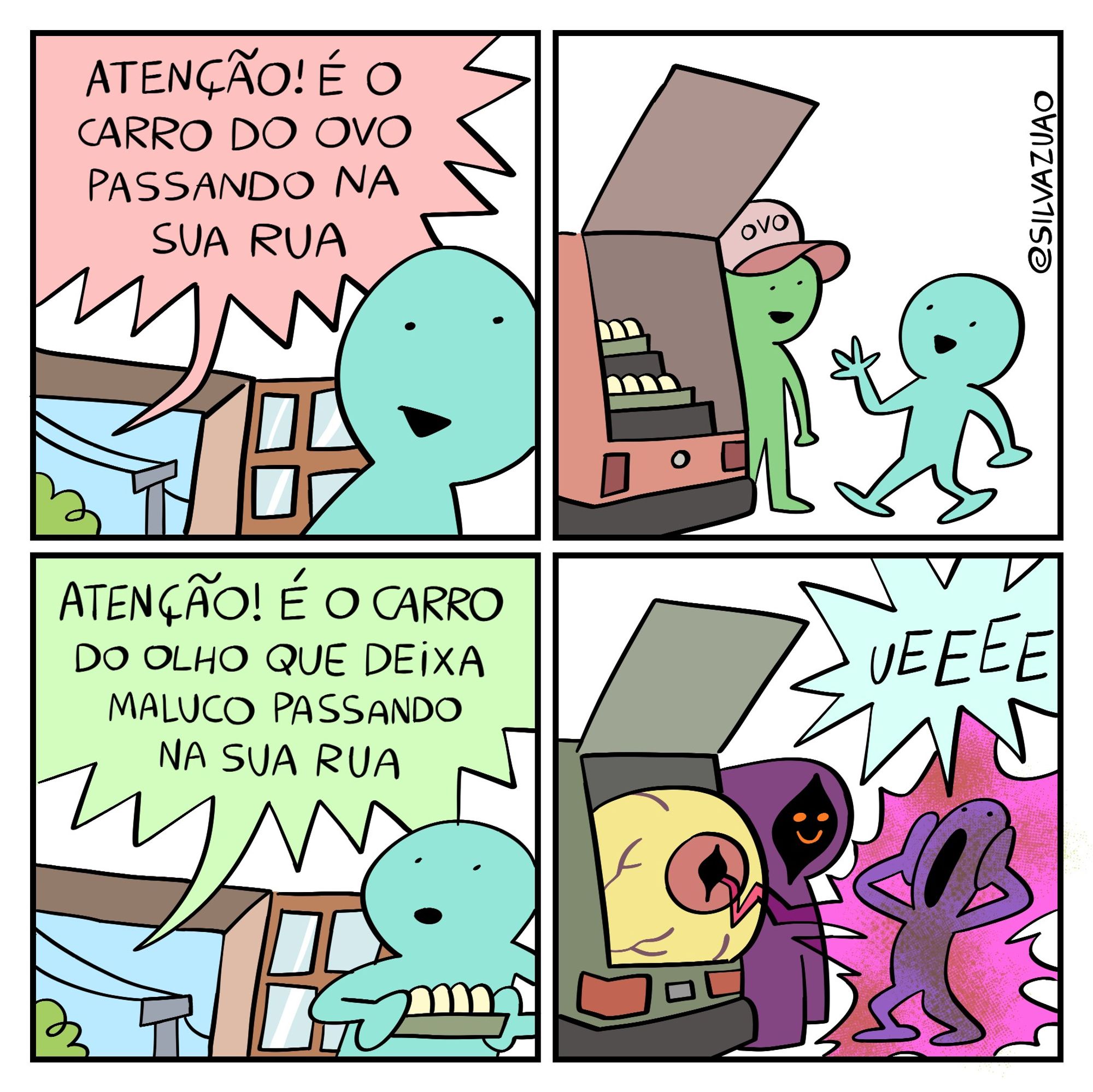 Uma tirinha em quatro quadrinhos.

No primeiro quadrinho, uma pessoa está de sua casa. Uma janela aberta mostra o céu azul. Pela janela, um balão de fala entra com os dizeres: "Atenção! É o carro do ovo passando na sua rua." A pessoa sorri com essa notícia.

No segundo quadrinho, a pessoa saiu de casa e está conversando com o vendedor de ovos em seu carro. O está estacionado e com o porta-malas aberto, revelando caixas de ovos.

No terceiro quadrinho, a pessoa está de volta em casa, segurando sua bandeja de ovo. Um balão de fala entra pela janela com os dizeres: "Atenção! É o carro do olho que deixa maluco passando na sua rua." A pessoa tem uma expressão curiosa no rosto.

No quarto e último quadrinho, um segundo carro estacionado tem seu porta-malas aberto. Dentro do porta-malas, um olho enorme, amarelo com íris vermelha, dispara um raio rosa no personagem principal da tira, que grita: "Ueeee." Uma figura encapuzada com o rosto escondido nas trevas assiste à cena sorridente.