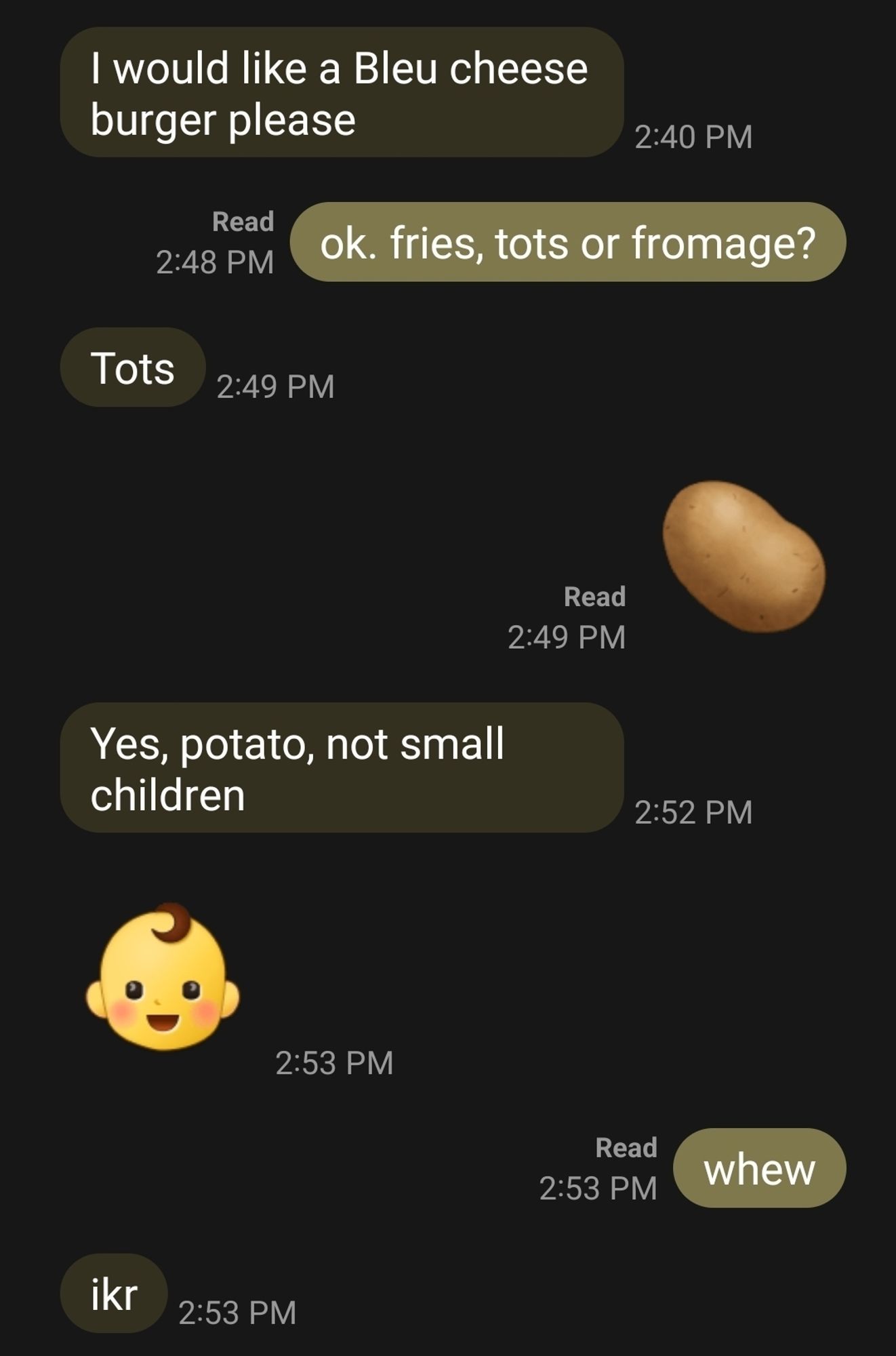 screenshot of SMS conversation with my partner:

him: i would like a bleu cheese burger please

me: ok. fries, tots or fromage?

him: tots

me: [potato emoji]

him: Yes, potato, not small children l
him: [infant face emoji]

me: whew

him: ikr