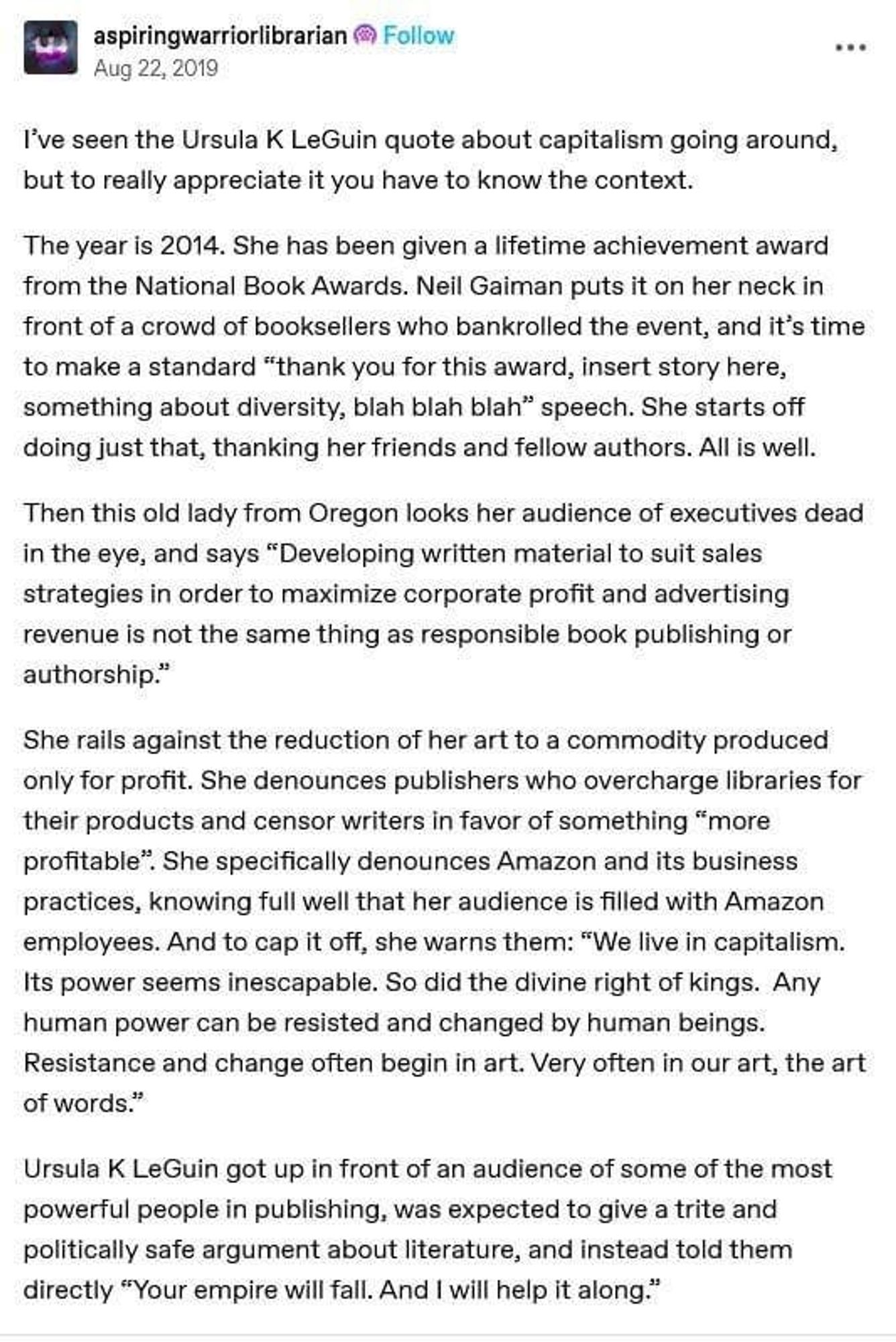 Stolen screenshot of a post, probably on Facebook, by aspiringwarriorlibrarian in Aug 22, 2019

I've seen the Ursula K LeGuin quote about capitalism going around, but to really appreciate it you have to know the context.

The year is 2014. She has been given a lifetime achievement award from the National Book Awards. Neil Gaiman puts it on her neck in front of a crowd of booksellers who bankrolled the event, and it's time to make a standard "thank you for this award, insert story here, something about diversity, blah blah blah" speech. She starts off doing just that, thanking her friends and fellow authors. All is well.

Then this old lady from Oregon looks her audience of executives dead in the eye, and says "Developing written material to suit sales strategies in order to maximize corporate profit and advertising revenue is not the same thing as responsible book publishing or authorship."