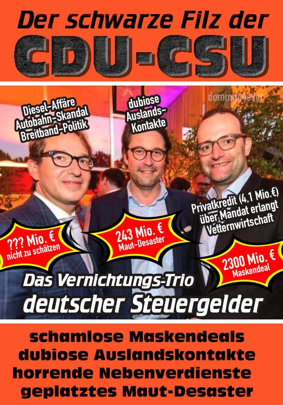 Oben Balken orange Text: Der schwarze Filz der CDU-CSU!
Mitte Bild von Links: Dobrindt, Scheuer, Spahn. Das Vernichtungs-Trio deutscher Steuergelder. Unten Balken orange: Text schwarz: schamlose Maskendeals, dubiose Auslandskontakte, horrende Nebenverdienste, geplatztes Maut-Desaster.