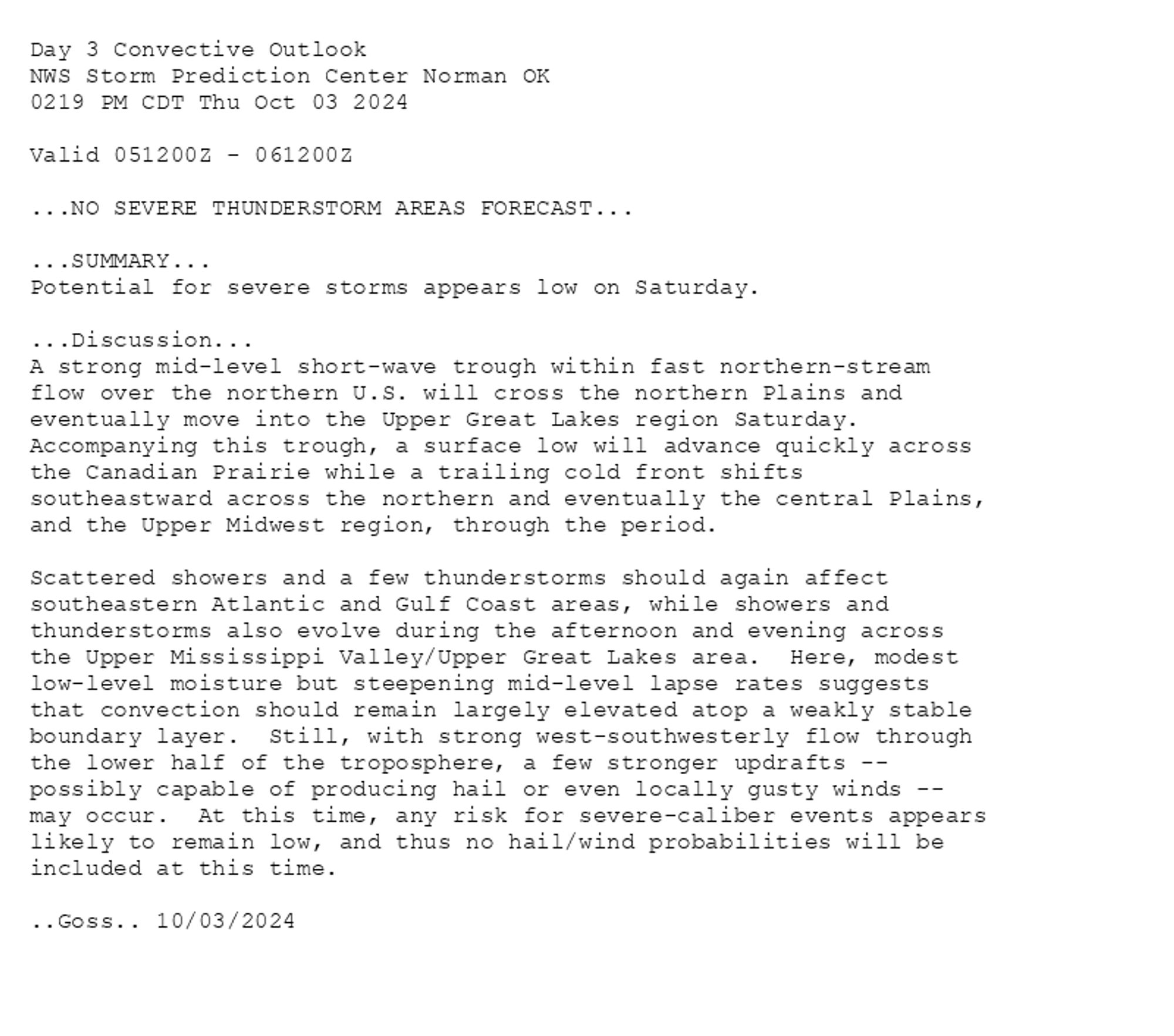 
Day 3 Convective Outlook  
NWS Storm Prediction Center Norman OK
0219 PM CDT Thu Oct 03 2024

Valid 051200Z - 061200Z

...NO SEVERE THUNDERSTORM AREAS FORECAST...

...SUMMARY...
Potential for severe storms appears low on Saturday.

...Discussion...
A strong mid-level short-wave trough within fast northern-stream
flow over the northern U.S. will cross the northern Plains and
eventually move into the Upper Great Lakes region Saturday. 
Accompanying this trough, a surface low will advance quickly across
the Canadian Prairie while a trailing cold front shifts
southeastward across the northern and eventually the central Plains,
and the Upper Midwest region, through the period.

Scattered showers and a few thunderstorms should again affect
southeastern Atlantic and Gulf Coast areas, while showers and
thunderstorms also evolve during the afternoon and evening across
the Upper Mississippi Valley/Upper Great Lakes area.  Here, modest
low-level moisture but steepening mid-level lapse rates suggests
that convection should remain largely elevated atop a weakly stable
boundary layer.  Still, with strong west-southwesterly flow through
the lower half of the troposphere, a few stronger updrafts --
possibly capable of producing hail or even locally gusty winds --
may occur.  At this time, any risk for severe-caliber events appears
likely to remain low, and thus no hail/wind probabilities will be
included at this time.

..Goss.. 10/03/2024

