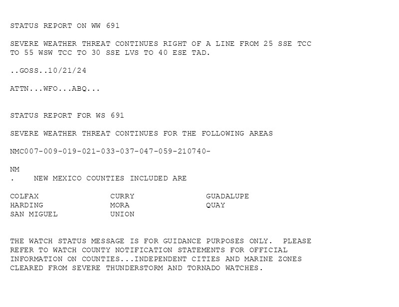 

STATUS REPORT ON WW 691

SEVERE WEATHER THREAT CONTINUES RIGHT OF A LINE FROM 25 SSE TCC
TO 55 WSW TCC TO 30 SSE LVS TO 40 ESE TAD.

..GOSS..10/21/24

ATTN...WFO...ABQ...


STATUS REPORT FOR WS 691 

SEVERE WEATHER THREAT CONTINUES FOR THE FOLLOWING AREAS 

NMC007-009-019-021-033-037-047-059-210740-

NM 
.    NEW MEXICO COUNTIES INCLUDED ARE

COLFAX               CURRY               GUADALUPE           
HARDING              MORA                QUAY                
SAN MIGUEL           UNION               


THE WATCH STATUS MESSAGE IS FOR GUIDANCE PURPOSES ONLY.  PLEASE
REFER TO WATCH COUNTY NOTIFICATION STATEMENTS FOR OFFICIAL
INFORMATION ON COUNTIES...INDEPENDENT CITIES AND MARINE ZONES
CLEARED FROM SEVERE THUNDERSTORM AND TORNADO WATCHES.

