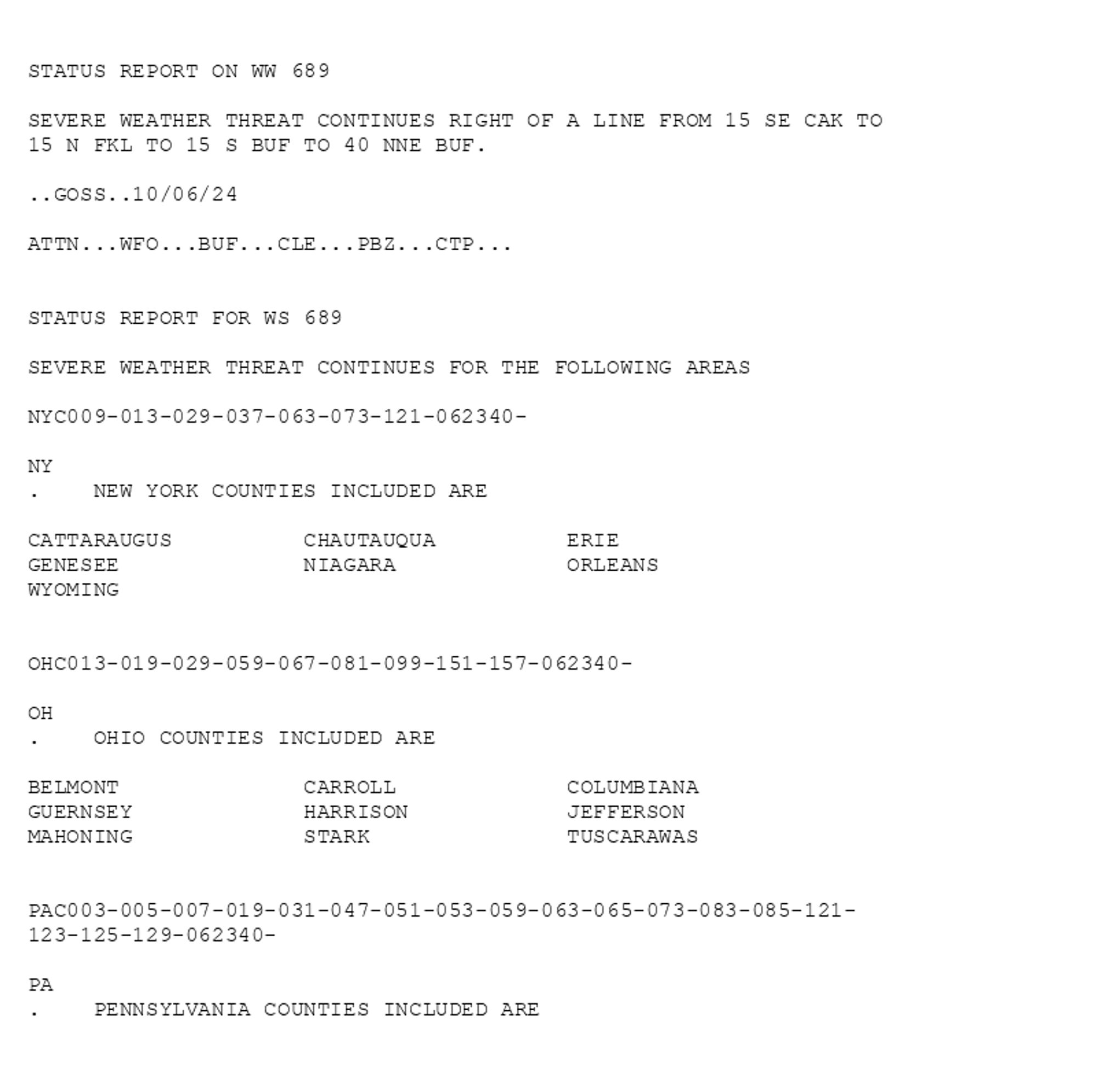 

STATUS REPORT ON WW 689

SEVERE WEATHER THREAT CONTINUES RIGHT OF A LINE FROM 15 SE CAK TO
15 N FKL TO 15 S BUF TO 40 NNE BUF.

..GOSS..10/06/24

ATTN...WFO...BUF...CLE...PBZ...CTP...


STATUS REPORT FOR WS 689 

SEVERE WEATHER THREAT CONTINUES FOR THE FOLLOWING AREAS 

NYC009-013-029-037-063-073-121-062340-

NY 
.    NEW YORK COUNTIES INCLUDED ARE

CATTARAUGUS          CHAUTAUQUA          ERIE                
GENESEE              NIAGARA             ORLEANS             
WYOMING              


OHC013-019-029-059-067-081-099-151-157-062340-

OH 
.    OHIO COUNTIES INCLUDED ARE

BELMONT              CARROLL             COLUMBIANA          
GUERNSEY             HARRISON            JEFFERSON           
MAHONING             STARK               TUSCARAWAS          


PAC003-005-007-019-031-047-051-053-059-063-065-073-083-085-121-
123-125-129-062340-

PA 
.    PENNSYLVANIA COUNTIES INCLUDED ARE
