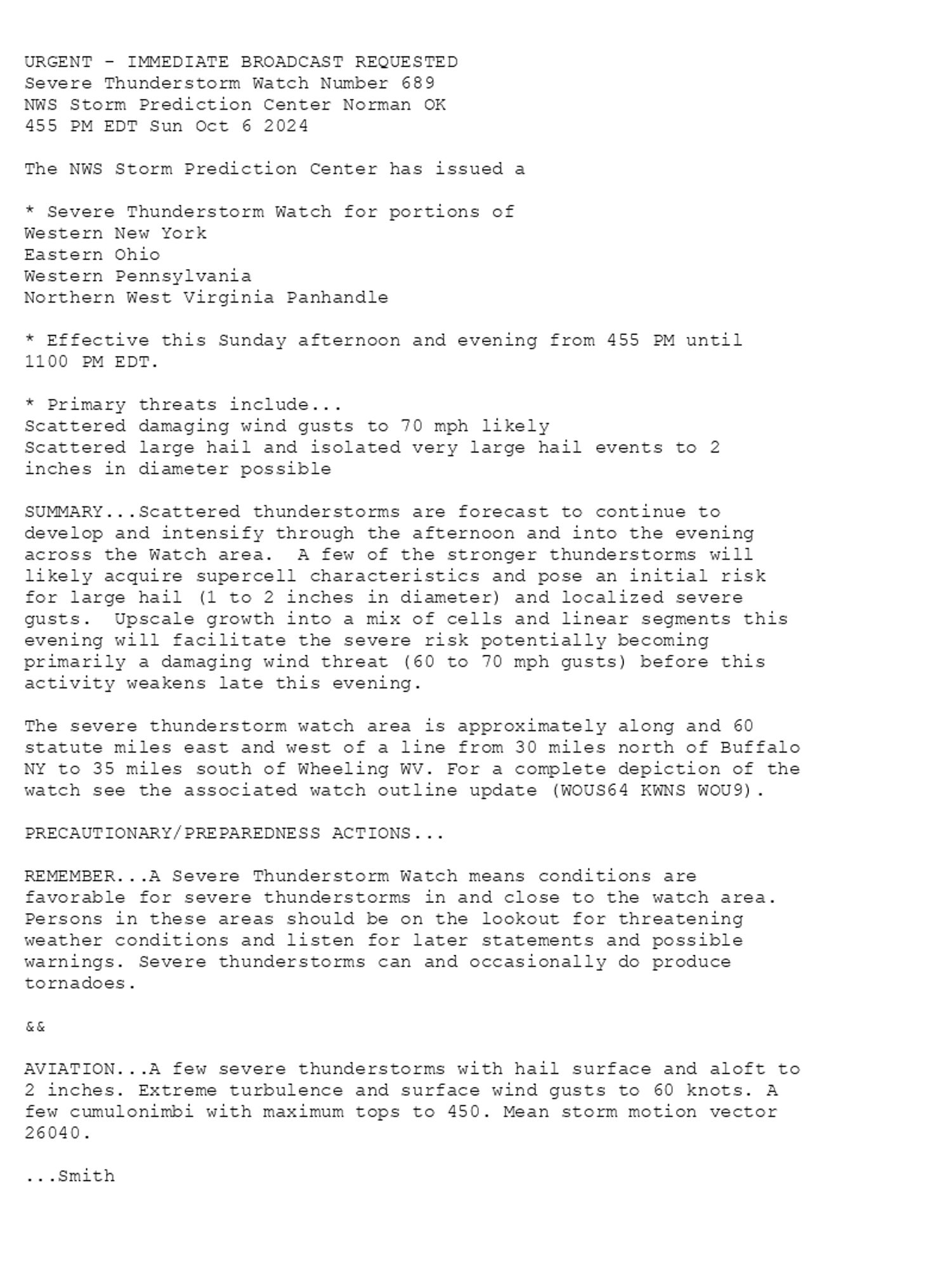 

URGENT - IMMEDIATE BROADCAST REQUESTED
Severe Thunderstorm Watch Number 689
NWS Storm Prediction Center Norman OK
455 PM EDT Sun Oct 6 2024

The NWS Storm Prediction Center has issued a

* Severe Thunderstorm Watch for portions of 
  Western New York
  Eastern Ohio
  Western Pennsylvania
  Northern West Virginia Panhandle

* Effective this Sunday afternoon and evening from 455 PM until
  1100 PM EDT.

* Primary threats include...
  Scattered damaging wind gusts to 70 mph likely
  Scattered large hail and isolated very large hail events to 2
    inches in diameter possible

SUMMARY...Scattered thunderstorms are forecast to continue to
develop and intensify through the afternoon and into the evening
across the Watch area.  A few of the stronger thunderstorms will
likely acquire supercell characteristics and pose an initial risk
for large hail (1 to 2 inches in diameter) and localized severe
gusts.  Upscale growth into a mix of cells and linear segments this
evening will facilitate the severe risk potentially becoming
primarily a damaging wind threat (60 to 70 mph gusts) before this
activity weakens late this evening.

The severe thunderstorm watch area is approximately along and 60
statute miles east and west of a line from 30 miles north of Buffalo
NY to 35 miles south of Wheeling WV. For a complete depiction of the
watch see the associated watch outline update (WOUS64 KWNS WOU9).

PRECAUTIONARY/PREPAREDNESS ACTIONS...

REMEMBER...A Severe Thunderstorm Watch means conditions are
favorable for severe thunderstorms in and close to the watch area.
Persons in these areas should be on the lookout for threatening
weather conditions and listen for later statements and possible
warnings. Severe thunderstorms can and occasionally do produce
tornadoes.

&&

AVIATION...A few severe thunderstorms with hail surface and aloft to
2 inches. Extreme turbulence and surface wind gusts to 60 knots. A
few cumulonimbi with maximum tops to 450. Mean storm motion vector
26040.

...Smith

