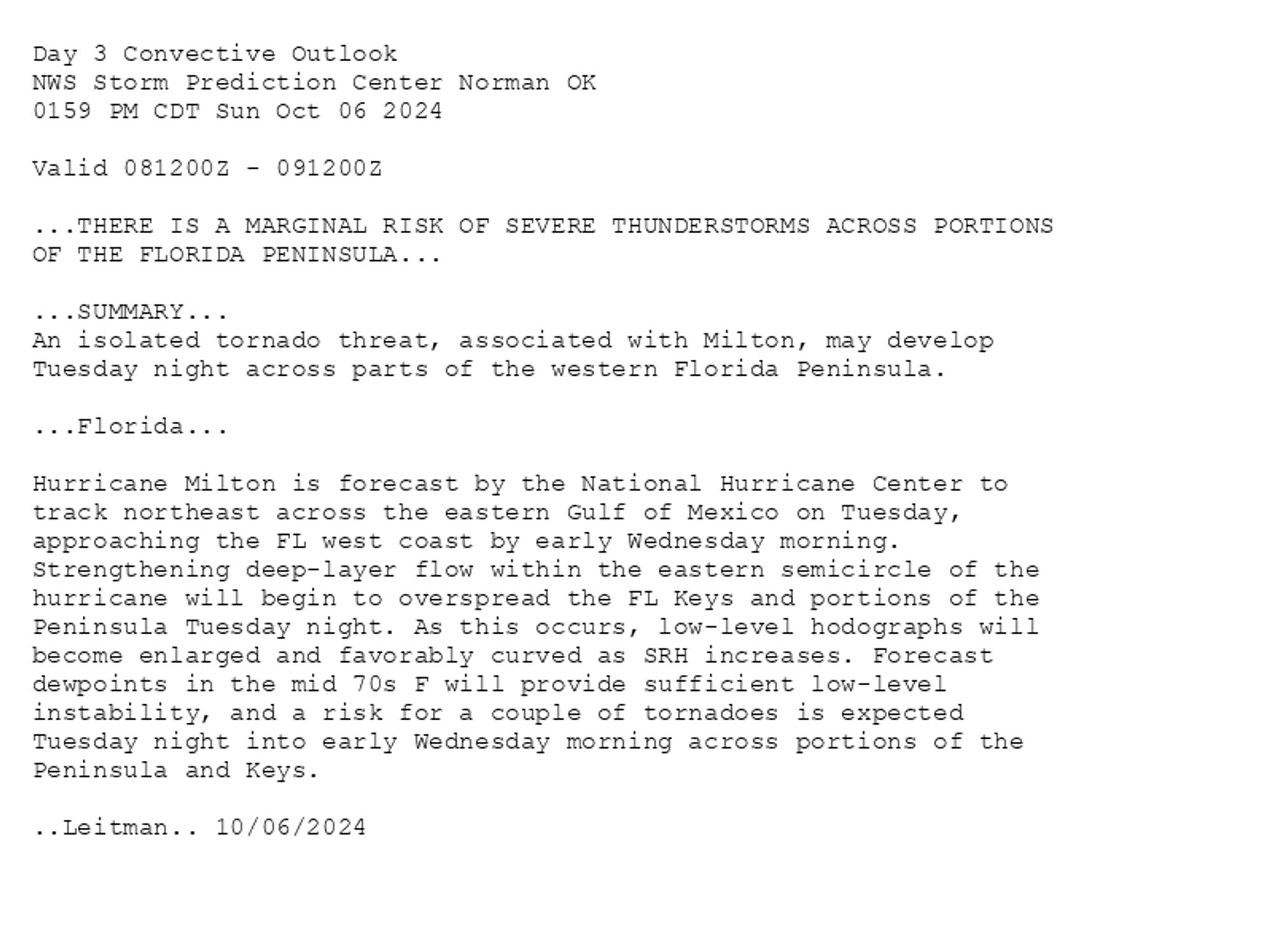 
Day 3 Convective Outlook  
NWS Storm Prediction Center Norman OK
0159 PM CDT Sun Oct 06 2024

Valid 081200Z - 091200Z

...THERE IS A MARGINAL RISK OF SEVERE THUNDERSTORMS ACROSS PORTIONS
OF THE FLORIDA PENINSULA...

...SUMMARY...
An isolated tornado threat, associated with Milton, may develop
Tuesday night across parts of the western Florida Peninsula.

...Florida...

Hurricane Milton is forecast by the National Hurricane Center to
track northeast across the eastern Gulf of Mexico on Tuesday,
approaching the FL west coast by early Wednesday morning.
Strengthening deep-layer flow within the eastern semicircle of the
hurricane will begin to overspread the FL Keys and portions of the
Peninsula Tuesday night. As this occurs, low-level hodographs will
become enlarged and favorably curved as SRH increases. Forecast
dewpoints in the mid 70s F will provide sufficient low-level
instability, and a risk for a couple of tornadoes is expected
Tuesday night into early Wednesday morning across portions of the
Peninsula and Keys.

..Leitman.. 10/06/2024

