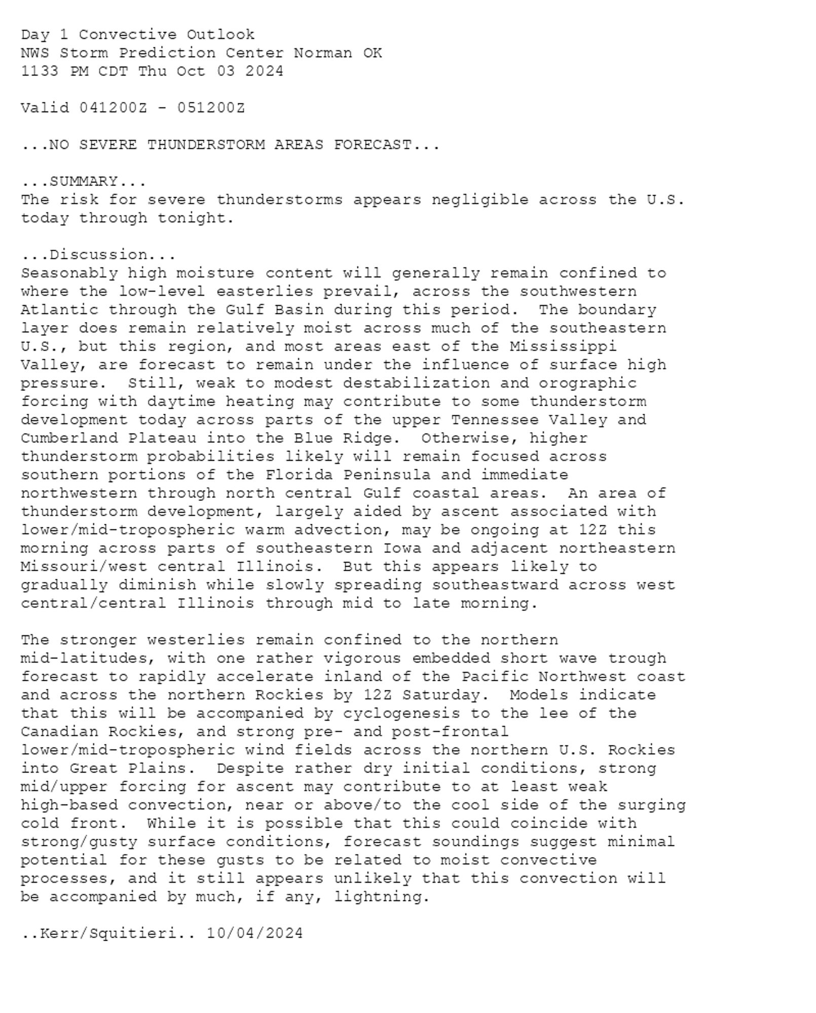 
Day 1 Convective Outlook  
NWS Storm Prediction Center Norman OK
1133 PM CDT Thu Oct 03 2024

Valid 041200Z - 051200Z

...NO SEVERE THUNDERSTORM AREAS FORECAST...

...SUMMARY...
The risk for severe thunderstorms appears negligible across the U.S.
today through tonight.

...Discussion...
Seasonably high moisture content will generally remain confined to
where the low-level easterlies prevail, across the southwestern
Atlantic through the Gulf Basin during this period.  The boundary
layer does remain relatively moist across much of the southeastern
U.S., but this region, and most areas east of the Mississippi
Valley, are forecast to remain under the influence of surface high
pressure.  Still, weak to modest destabilization and orographic
forcing with daytime heating may contribute to some thunderstorm
development today across parts of the upper Tennessee Valley and
Cumberland Plateau into the Blue Ridge.  Otherwise, higher
thunderstorm probabilities likely will remain focused across
southern portions of the Florida Peninsula and immediate
northwestern through north central Gulf coastal areas.  An area of
thunderstorm development, largely aided by ascent associated with
lower/mid-tropospheric warm advection, may be ongoing at 12Z this
morning across parts of southeastern Iowa and adjacent northeastern
Missouri/west central Illinois.  But this appears likely to
gradually diminish while slowly spreading southeastward across west
central/central Illinois through mid to late morning.

The stronger westerlies remain confined to the northern
mid-latitudes, with one rather vigorous embedded short wave trough
forecast to rapidly accelerate inland of the Pacific Northwest coast
and across the northern Rockies by 12Z Saturday.  Models indicate
that this will be accompanied by cyclogenesis to the lee of the
Canadian Rockies, and strong pre- and post-frontal
lower/mid-tropospheric wind fields across the northern U.S. Rockies
into Great Plains.  Despite rather dry initial conditions, strong
mid/upper forcing for ascent may contribute to at least weak
high-based convection, near or above/to the cool side of the surging
cold front.  While it is possible that this could coincide with
strong/gusty surface conditions, forecast soundings suggest minimal
potential for these gusts to be related to moist convective
processes, and it still appears unlikely that this convection will
be accompanied by much, if any, lightning.

..Kerr/Squitieri.. 10/04/2024

