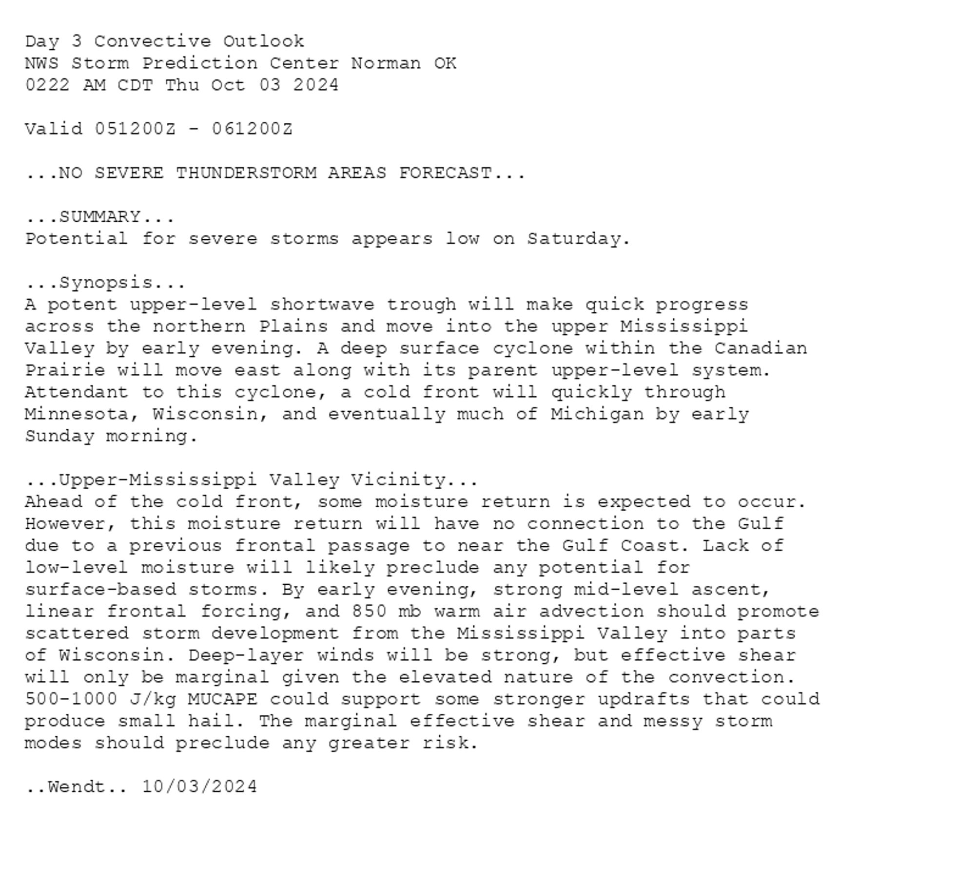 
Day 3 Convective Outlook  
NWS Storm Prediction Center Norman OK
0222 AM CDT Thu Oct 03 2024

Valid 051200Z - 061200Z

...NO SEVERE THUNDERSTORM AREAS FORECAST...

...SUMMARY...
Potential for severe storms appears low on Saturday.

...Synopsis...
A potent upper-level shortwave trough will make quick progress
across the northern Plains and move into the upper Mississippi
Valley by early evening. A deep surface cyclone within the Canadian
Prairie will move east along with its parent upper-level system.
Attendant to this cyclone, a cold front will quickly through
Minnesota, Wisconsin, and eventually much of Michigan by early
Sunday morning.

...Upper-Mississippi Valley Vicinity...
Ahead of the cold front, some moisture return is expected to occur.
However, this moisture return will have no connection to the Gulf
due to a previous frontal passage to near the Gulf Coast. Lack of
low-level moisture will likely preclude any potential for
surface-based storms. By early evening, strong mid-level ascent,
linear frontal forcing, and 850 mb warm air advection should promote
scattered storm development from the Mississippi Valley into parts
of Wisconsin. Deep-layer winds will be strong, but effective shear
will only be marginal given the elevated nature of the convection.
500-1000 J/kg MUCAPE could support some stronger updrafts that could
produce small hail. The marginal effective shear and messy storm
modes should preclude any greater risk.

..Wendt.. 10/03/2024

