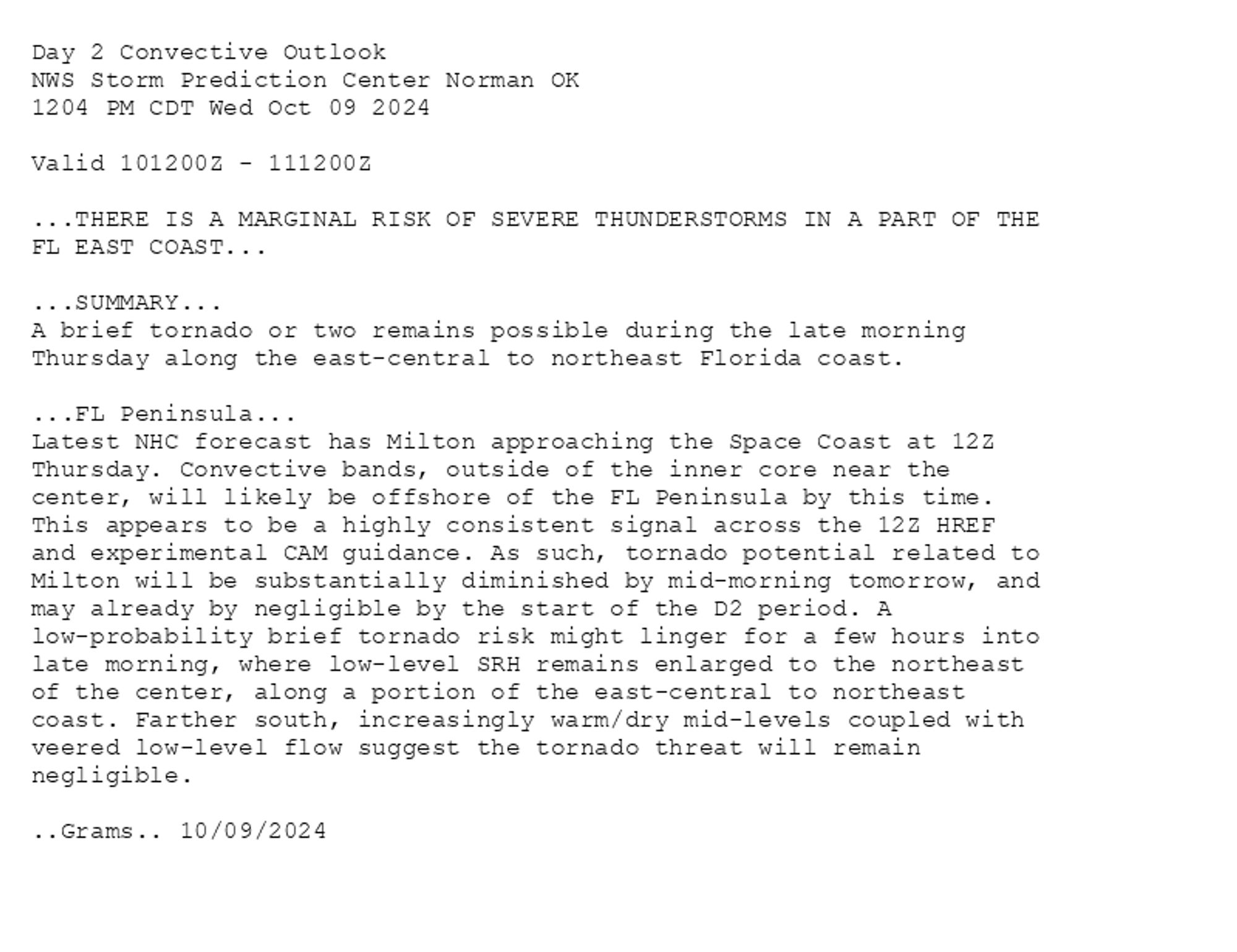 
Day 2 Convective Outlook  
NWS Storm Prediction Center Norman OK
1204 PM CDT Wed Oct 09 2024

Valid 101200Z - 111200Z

...THERE IS A MARGINAL RISK OF SEVERE THUNDERSTORMS IN A PART OF THE
FL EAST COAST...

...SUMMARY...
A brief tornado or two remains possible during the late morning
Thursday along the east-central to northeast Florida coast.

...FL Peninsula...
Latest NHC forecast has Milton approaching the Space Coast at 12Z
Thursday. Convective bands, outside of the inner core near the
center, will likely be offshore of the FL Peninsula by this time.
This appears to be a highly consistent signal across the 12Z HREF
and experimental CAM guidance. As such, tornado potential related to
Milton will be substantially diminished by mid-morning tomorrow, and
may already by negligible by the start of the D2 period. A
low-probability brief tornado risk might linger for a few hours into
late morning, where low-level SRH remains enlarged to the northeast
of the center, along a portion of the east-central to northeast
coast. Farther south, increasingly warm/dry mid-levels coupled with
veered low-level flow suggest the tornado threat will remain
negligible.

..Grams.. 10/09/2024

