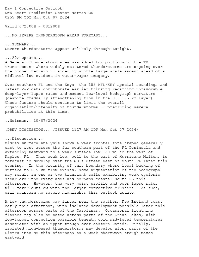 
Day 1 Convective Outlook  
NWS Storm Prediction Center Norman OK
0255 PM CDT Mon Oct 07 2024

Valid 072000Z - 081200Z

...NO SEVERE THUNDERSTORM AREAS FORECAST...

...SUMMARY...
Severe thunderstorms appear unlikely through tonight.

...20Z Update...
A General Thunderstorm area was added for portions of the TX
Trans-Pecos, where widely scattered thunderstorms are ongoing over
the higher terrain -- aided by subtle large-scale ascent ahead of a
midlevel low evident in water-vapor imagery. 

Over southern FL and the Keys, the 18Z MFL/KEY special soundings and
latest VWP data corroborate earlier thinking regarding unfavorable
deep-layer lapse rates and modest low-level hodograph curvature
(despite gradually strengthening flow in the 0.5-1.5-km layer).
These factors should continue to limit the overall
organization/intensity of thunderstorms -- precluding severe
probabilities at this time.

..Weinman.. 10/07/2024

.PREV DISCUSSION... /ISSUED 1127 AM CDT Mon Oct 07 2024/

...Discussion...
Midday surface analysis shows a weak frontal zone draped generally
east to west across the far southern part of the FL Peninsula and
extending westward to a weak surface low 180 mi to the west of
Naples, FL.  This weak low, well to the east of Hurricane Milton, is
forecast to develop over the Gulf Stream east of South FL later this
evening.  In the vicinity of this boundary where local backing of
surface to 0.5 km flow exists, some augmentation of the hodograph
may result in one or two transient cells exhibiting weak cyclonic
shear over the Everglades and perhaps coastal South FL this
afternoon.  However, the very moist profile and poor lapse rates
will favor outflow with the larger convective clusters.  As such,
will maintain no severe highlights this outlook update.

A few thunderstorms may linger near the southern New England coast
early this afternoon, with isolated development possible later this
afternoon across parts of the Carolinas.  Occasional lightning
flashes may also be noted across parts of the Great Lakes, with
low-topped convection possible beneath cold mid-level temperatures
associated with an upper trough over eastern Canada. Finally,
isolated high-based thunderstorms may develop along parts of the
Sierra into NV this afternoon as a weak shortwave trough moves
eastward.

