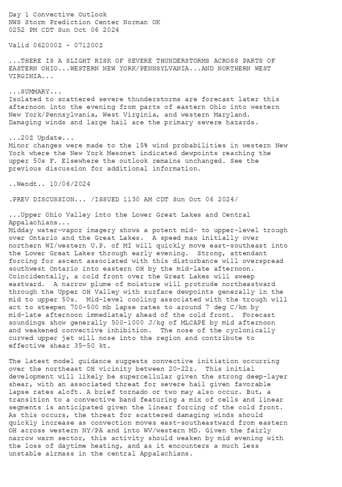 
Day 1 Convective Outlook  
NWS Storm Prediction Center Norman OK
0252 PM CDT Sun Oct 06 2024

Valid 062000Z - 071200Z

...THERE IS A SLIGHT RISK OF SEVERE THUNDERSTORMS ACROSS PARTS OF
EASTERN OHIO...WESTERN NEW YORK/PENNSYLVANIA...AND NORTHERN WEST
VIRGINIA...

...SUMMARY...
Isolated to scattered severe thunderstorms are forecast later this
afternoon into the evening from parts of eastern Ohio into western
New York/Pennsylvania, West Virginia, and western Maryland. 
Damaging winds and large hail are the primary severe hazards.

...20Z Update...
Minor changes were made to the 15% wind probabilities in western New
York where the New York Mesonet indicated dewpoints reaching the
upper 50s F. Elsewhere the outlook remains unchanged. See the
previous discussion for additional information.

..Wendt.. 10/06/2024

.PREV DISCUSSION... /ISSUED 1130 AM CDT Sun Oct 06 2024/

...Upper Ohio Valley into the Lower Great Lakes and Central
Appalachians...
Midday water-vapor imagery shows a potent mid- to upper-level trough
over Ontario and the Great Lakes.  A speed max initially over
northern WI/western U.P. of MI will quickly move east-southeast into
the Lower Great Lakes through early evening.  Strong, attendant
forcing for ascent associated with this disturbance will overspread
southwest Ontario into eastern OH by the mid-late afternoon. 
Coincidentally, a cold front over the Great Lakes will sweep
eastward.  A narrow plume of moisture will protrude northeastward
through the Upper OH Valley with surface dewpoints generally in the
mid to upper 50s.  Mid-level cooling associated with the trough will
act to steepen 700-500 mb lapse rates to around 7 deg C/km by
mid-late afternoon immediately ahead of the cold front.  Forecast
soundings show generally 500-1000 J/kg of MLCAPE by mid afternoon
and weakened convective inhibition.  The nose of the cyclonically
curved upper jet will nose into the region and contribute to
effective shear 35-50 kt.

The latest model guidance suggests convective initiation occurring
over the northeast OH vicinity between 20-22z.  This initial
development will likely be supercellular given the strong deep-layer
shear, with an associated threat for severe hail given favorable
lapse rates aloft. A brief tornado or two may also occur. But, a
transition to a convective band featuring a mix of cells and linear
segments is anticipated given the linear forcing of the cold front.
As this occurs, the threat for scattered damaging winds should
quickly increase as convection moves east-southeastward from eastern
OH across western NY/PA and into WV/western MD. Given the fairly
narrow warm sector, this activity should weaken by mid evening with
the loss of daytime heating, and as it encounters a much less
unstable airmass in the central Appalachians.

