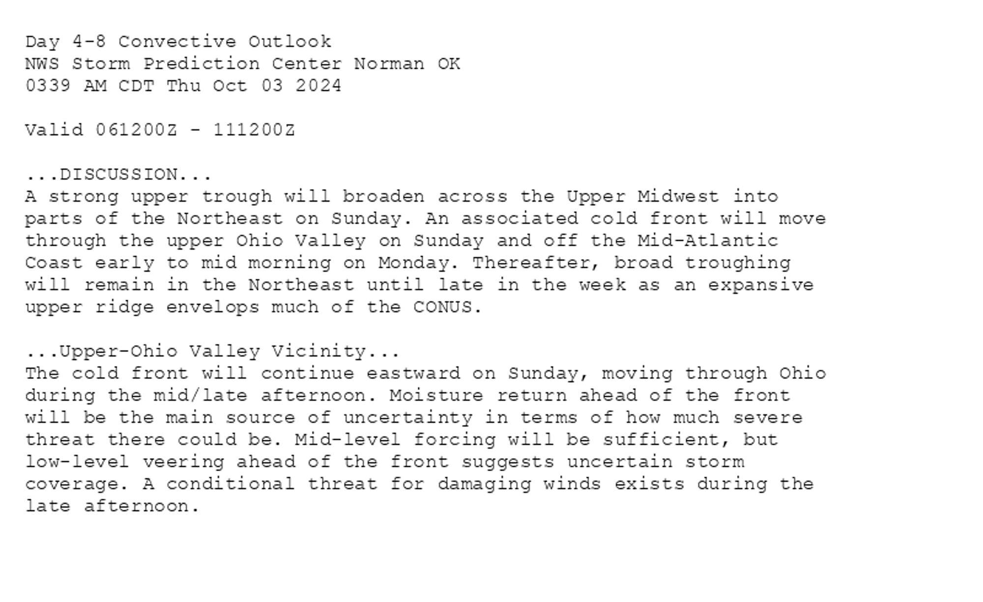 
Day 4-8 Convective Outlook  
NWS Storm Prediction Center Norman OK
0339 AM CDT Thu Oct 03 2024

Valid 061200Z - 111200Z

...DISCUSSION...
A strong upper trough will broaden across the Upper Midwest into
parts of the Northeast on Sunday. An associated cold front will move
through the upper Ohio Valley on Sunday and off the Mid-Atlantic
Coast early to mid morning on Monday. Thereafter, broad troughing
will remain in the Northeast until late in the week as an expansive
upper ridge envelops much of the CONUS.

...Upper-Ohio Valley Vicinity...
The cold front will continue eastward on Sunday, moving through Ohio
during the mid/late afternoon. Moisture return ahead of the front
will be the main source of uncertainty in terms of how much severe
threat there could be. Mid-level forcing will be sufficient, but
low-level veering ahead of the front suggests uncertain storm
coverage. A conditional threat for damaging winds exists during the
late afternoon.

