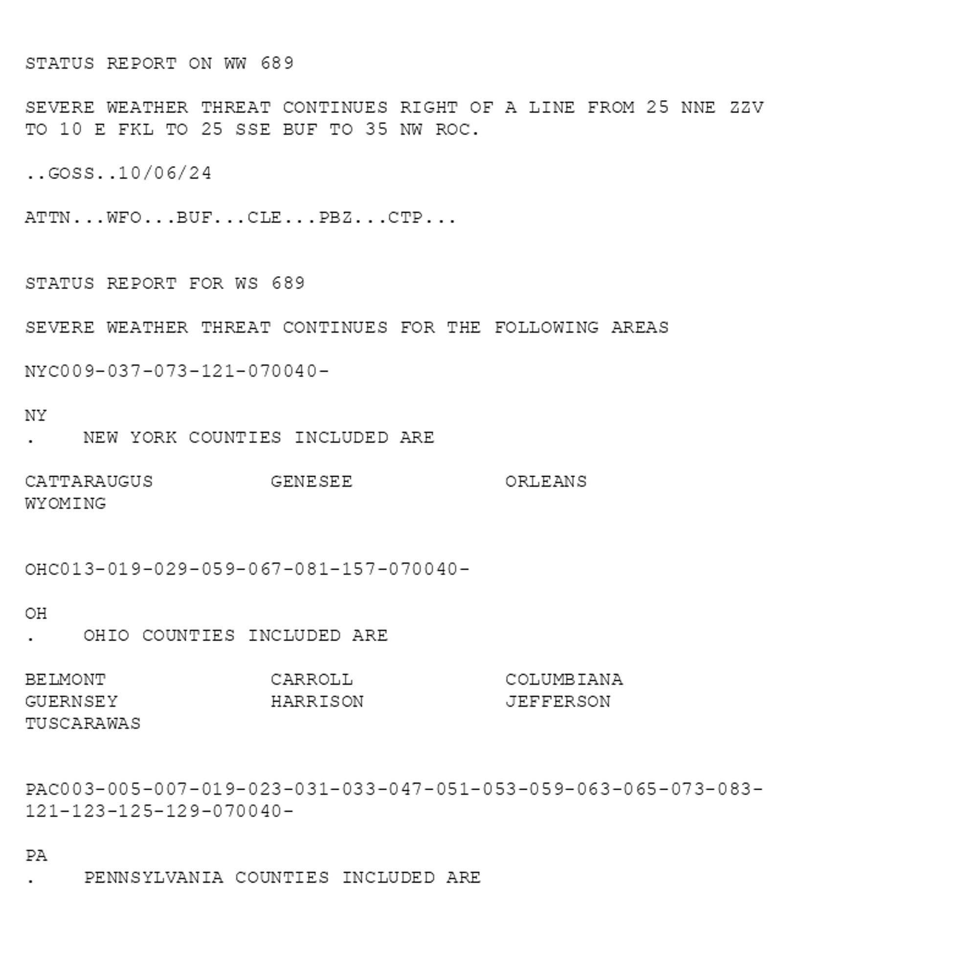 

STATUS REPORT ON WW 689

SEVERE WEATHER THREAT CONTINUES RIGHT OF A LINE FROM 25 NNE ZZV
TO 10 E FKL TO 25 SSE BUF TO 35 NW ROC.

..GOSS..10/06/24

ATTN...WFO...BUF...CLE...PBZ...CTP...


STATUS REPORT FOR WS 689 

SEVERE WEATHER THREAT CONTINUES FOR THE FOLLOWING AREAS 

NYC009-037-073-121-070040-

NY 
.    NEW YORK COUNTIES INCLUDED ARE

CATTARAUGUS          GENESEE             ORLEANS             
WYOMING              


OHC013-019-029-059-067-081-157-070040-

OH 
.    OHIO COUNTIES INCLUDED ARE

BELMONT              CARROLL             COLUMBIANA          
GUERNSEY             HARRISON            JEFFERSON           
TUSCARAWAS           


PAC003-005-007-019-023-031-033-047-051-053-059-063-065-073-083-
121-123-125-129-070040-

PA 
.    PENNSYLVANIA COUNTIES INCLUDED ARE

