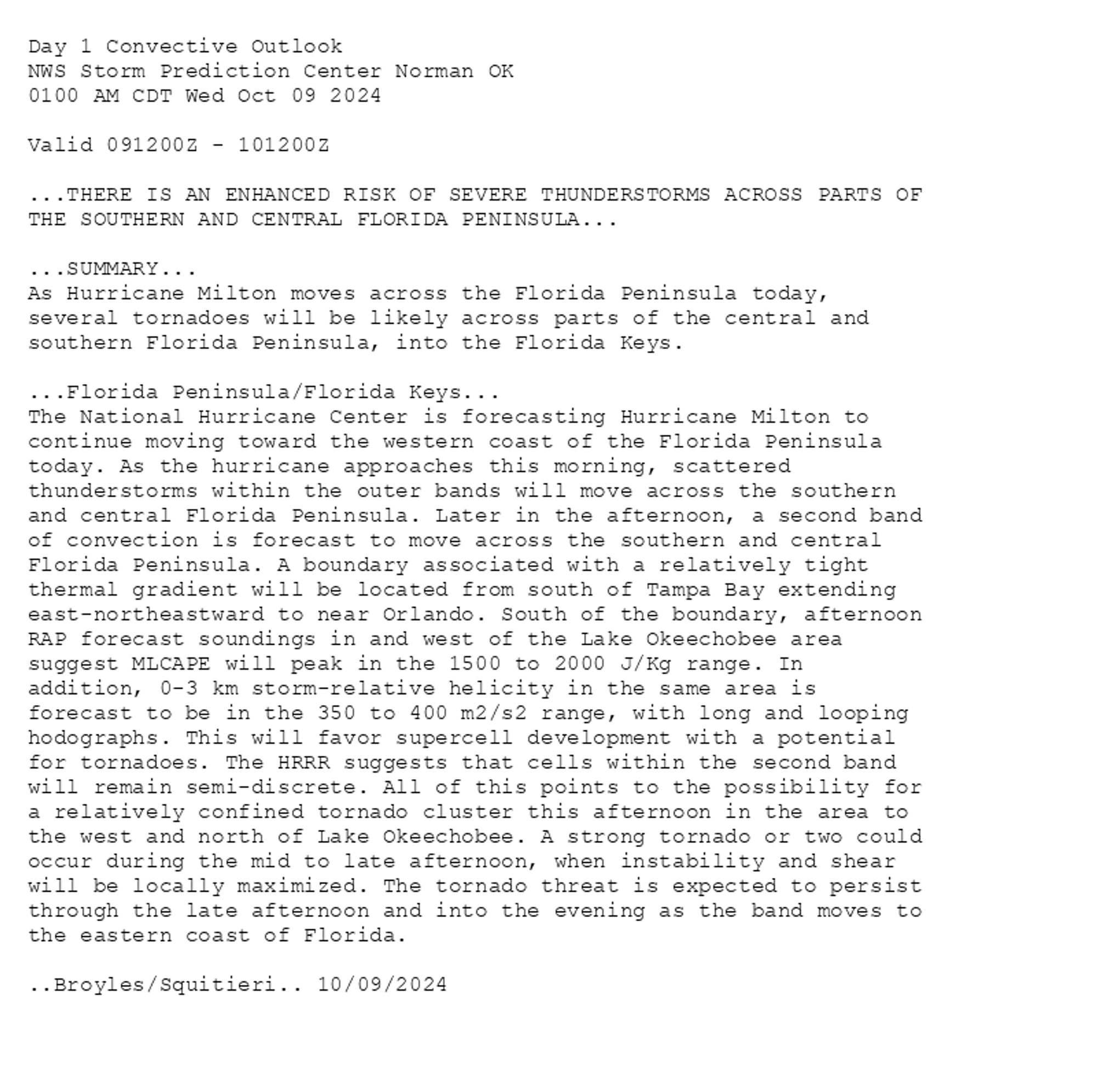 
Day 1 Convective Outlook  
NWS Storm Prediction Center Norman OK
0100 AM CDT Wed Oct 09 2024

Valid 091200Z - 101200Z

...THERE IS AN ENHANCED RISK OF SEVERE THUNDERSTORMS ACROSS PARTS OF
THE SOUTHERN AND CENTRAL FLORIDA PENINSULA...

...SUMMARY...
As Hurricane Milton moves across the Florida Peninsula today,
several tornadoes will be likely across parts of the central and
southern Florida Peninsula, into the Florida Keys.

...Florida Peninsula/Florida Keys...
The National Hurricane Center is forecasting Hurricane Milton to
continue moving toward the western coast of the Florida Peninsula
today. As the hurricane approaches this morning, scattered
thunderstorms within the outer bands will move across the southern
and central Florida Peninsula. Later in the afternoon, a second band
of convection is forecast to move across the southern and central
Florida Peninsula. A boundary associated with a relatively tight
thermal gradient will be located from south of Tampa Bay extending
east-northeastward to near Orlando. South of the boundary, afternoon
RAP forecast soundings in and west of the Lake Okeechobee area
suggest MLCAPE will peak in the 1500 to 2000 J/Kg range. In
addition, 0-3 km storm-relative helicity in the same area is
forecast to be in the 350 to 400 m2/s2 range, with long and looping
hodographs. This will favor supercell development with a potential
for tornadoes. The HRRR suggests that cells within the second band
will remain semi-discrete. All of this points to the possibility for
a relatively confined tornado cluster this afternoon in the area to
the west and north of Lake Okeechobee. A strong tornado or two could
occur during the mid to late afternoon, when instability and shear
will be locally maximized. The tornado threat is expected to persist
through the late afternoon and into the evening as the band moves to
the eastern coast of Florida.

..Broyles/Squitieri.. 10/09/2024

