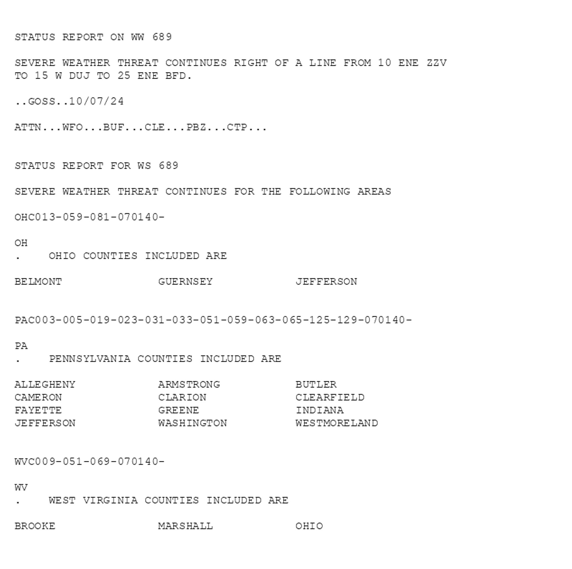 

STATUS REPORT ON WW 689

SEVERE WEATHER THREAT CONTINUES RIGHT OF A LINE FROM 10 ENE ZZV
TO 15 W DUJ TO 25 ENE BFD.

..GOSS..10/07/24

ATTN...WFO...BUF...CLE...PBZ...CTP...


STATUS REPORT FOR WS 689 

SEVERE WEATHER THREAT CONTINUES FOR THE FOLLOWING AREAS 

OHC013-059-081-070140-

OH 
.    OHIO COUNTIES INCLUDED ARE

BELMONT              GUERNSEY            JEFFERSON           


PAC003-005-019-023-031-033-051-059-063-065-125-129-070140-

PA 
.    PENNSYLVANIA COUNTIES INCLUDED ARE

ALLEGHENY            ARMSTRONG           BUTLER              
CAMERON              CLARION             CLEARFIELD          
FAYETTE              GREENE              INDIANA             
JEFFERSON            WASHINGTON          WESTMORELAND        


WVC009-051-069-070140-

WV 
.    WEST VIRGINIA COUNTIES INCLUDED ARE

BROOKE               MARSHALL            OHIO                
