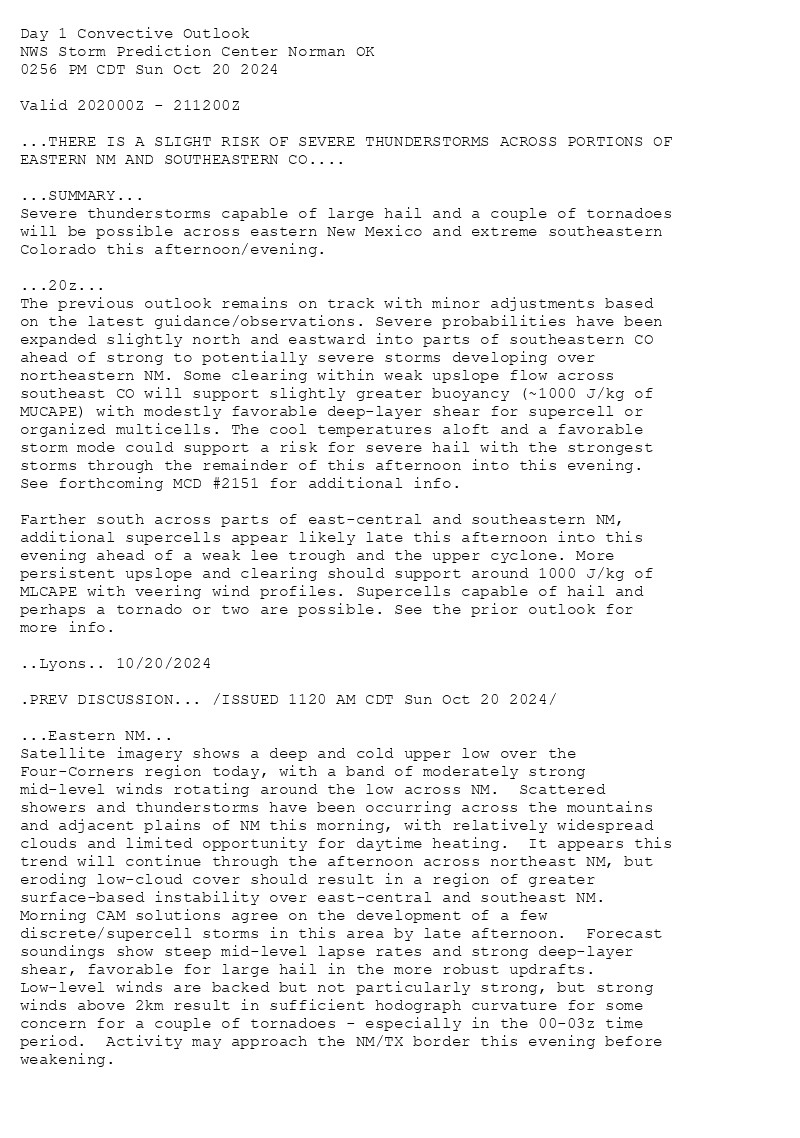 
Day 1 Convective Outlook  
NWS Storm Prediction Center Norman OK
0256 PM CDT Sun Oct 20 2024

Valid 202000Z - 211200Z

...THERE IS A SLIGHT RISK OF SEVERE THUNDERSTORMS ACROSS PORTIONS OF
EASTERN NM AND SOUTHEASTERN CO....

...SUMMARY...
Severe thunderstorms capable of large hail and a couple of tornadoes
will be possible across eastern New Mexico and extreme southeastern
Colorado this afternoon/evening.

...20z...
The previous outlook remains on track with minor adjustments based
on the latest guidance/observations. Severe probabilities have been
expanded slightly north and eastward into parts of southeastern CO
ahead of strong to potentially severe storms developing over
northeastern NM. Some clearing within weak upslope flow across
southeast CO will support slightly greater buoyancy (~1000 J/kg of
MUCAPE) with modestly favorable deep-layer shear for supercell or
organized multicells. The cool temperatures aloft and a favorable
storm mode could support a risk for severe hail with the strongest
storms through the remainder of this afternoon into this evening.
See forthcoming MCD #2151 for additional info.

Farther south across parts of east-central and southeastern NM,
additional supercells appear likely late this afternoon into this
evening ahead of a weak lee trough and the upper cyclone. More
persistent upslope and clearing should support around 1000 J/kg of
MLCAPE with veering wind profiles. Supercells capable of hail and
perhaps a tornado or two are possible. See the prior outlook for
more info.

..Lyons.. 10/20/2024

.PREV DISCUSSION... /ISSUED 1120 AM CDT Sun Oct 20 2024/

...Eastern NM...
Satellite imagery shows a deep and cold upper low over the
Four-Corners region today, with a band of moderately strong
mid-level winds rotating around the low across NM.  Scattered
showers and thunderstorms have been occurring across the mountains
and adjacent plains of NM this morning, with relatively widespread
clouds and limited opportunity for daytime heating.  It appears this
trend will continue through the afternoon across northeast NM, but
eroding low-cloud cover should result in a region of greater
surface-based instability over east-central and southeast NM. 
Morning CAM solutions agree on the development of a few
discrete/supercell storms in this area by late afternoon.  Forecast
soundings show steep mid-level lapse rates and strong deep-layer
shear, favorable for large hail in the more robust updrafts. 
Low-level winds are backed but not particularly strong, but strong
winds above 2km result in sufficient hodograph curvature for some
concern for a couple of tornadoes - especially in the 00-03z time
period.  Activity may approach the NM/TX border this evening before
weakening.

