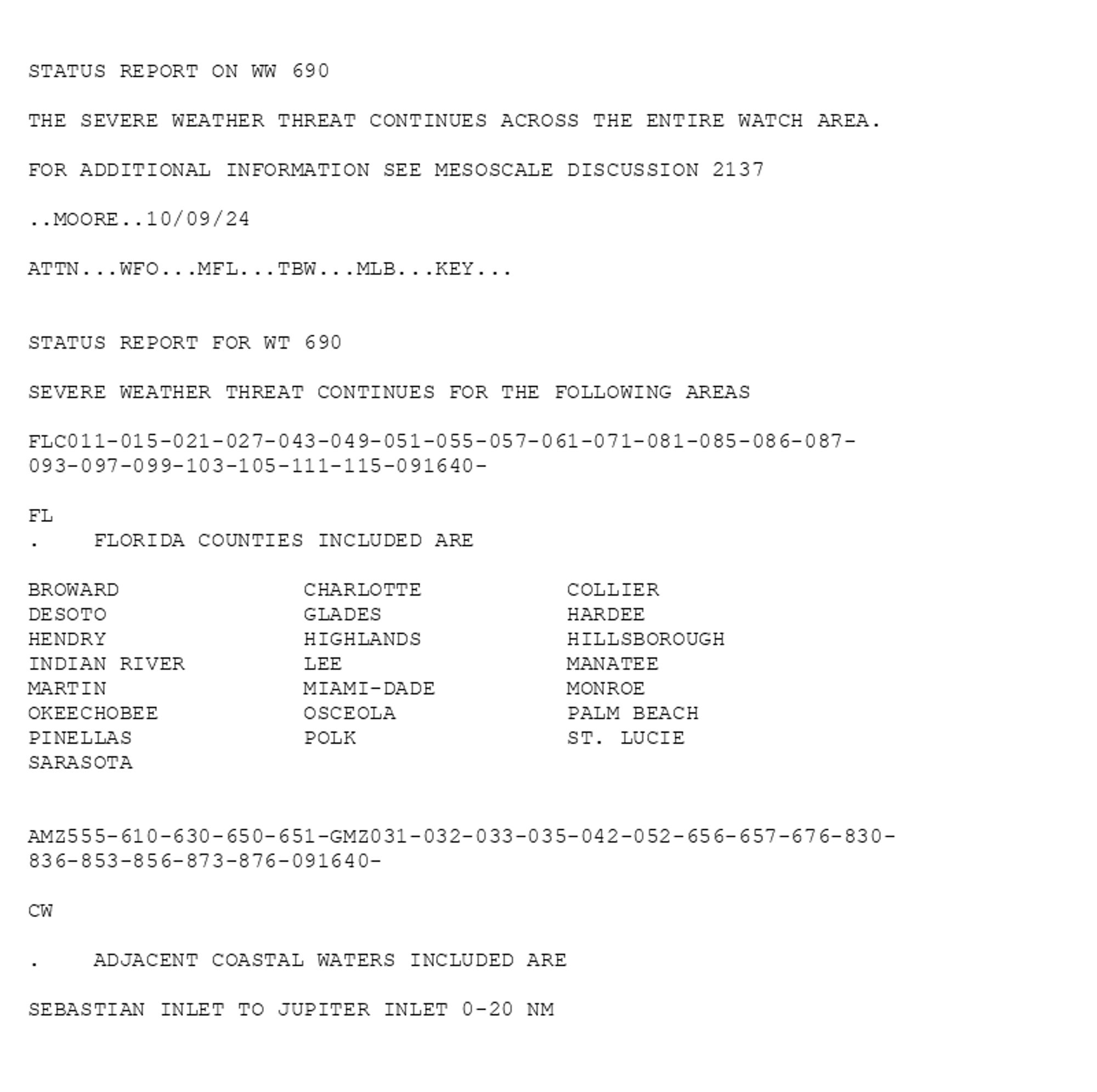 

STATUS REPORT ON WW 690

THE SEVERE WEATHER THREAT CONTINUES ACROSS THE ENTIRE WATCH AREA.

FOR ADDITIONAL INFORMATION SEE MESOSCALE DISCUSSION 2137

..MOORE..10/09/24

ATTN...WFO...MFL...TBW...MLB...KEY...


STATUS REPORT FOR WT 690 

SEVERE WEATHER THREAT CONTINUES FOR THE FOLLOWING AREAS 

FLC011-015-021-027-043-049-051-055-057-061-071-081-085-086-087-
093-097-099-103-105-111-115-091640-

FL 
.    FLORIDA COUNTIES INCLUDED ARE

BROWARD              CHARLOTTE           COLLIER             
DESOTO               GLADES              HARDEE              
HENDRY               HIGHLANDS           HILLSBOROUGH        
INDIAN RIVER         LEE                 MANATEE             
MARTIN               MIAMI-DADE          MONROE              
OKEECHOBEE           OSCEOLA             PALM BEACH          
PINELLAS             POLK                ST. LUCIE           
SARASOTA             


AMZ555-610-630-650-651-GMZ031-032-033-035-042-052-656-657-676-830-
836-853-856-873-876-091640-

CW 

.    ADJACENT COASTAL WATERS INCLUDED ARE

SEBASTIAN INLET TO JUPITER INLET 0-20 NM 
