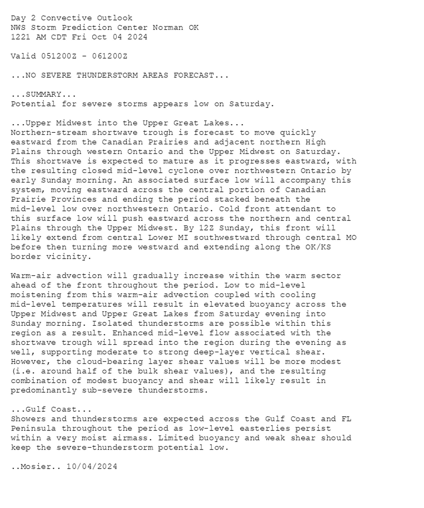 
Day 2 Convective Outlook  
NWS Storm Prediction Center Norman OK
1221 AM CDT Fri Oct 04 2024

Valid 051200Z - 061200Z

...NO SEVERE THUNDERSTORM AREAS FORECAST...

...SUMMARY...
Potential for severe storms appears low on Saturday.

...Upper Midwest into the Upper Great Lakes...
Northern-stream shortwave trough is forecast to move quickly
eastward from the Canadian Prairies and adjacent northern High
Plains through western Ontario and the Upper Midwest on Saturday.
This shortwave is expected to mature as it progresses eastward, with
the resulting closed mid-level cyclone over northwestern Ontario by
early Sunday morning. An associated surface low will accompany this
system, moving eastward across the central portion of Canadian
Prairie Provinces and ending the period stacked beneath the
mid-level low over northwestern Ontario. Cold front attendant to
this surface low will push eastward across the northern and central
Plains through the Upper Midwest. By 12Z Sunday, this front will
likely extend from central Lower MI southwestward through central MO
before then turning more westward and extending along the OK/KS
border vicinity.

Warm-air advection will gradually increase within the warm sector
ahead of the front throughout the period. Low to mid-level
moistening from this warm-air advection coupled with cooling
mid-level temperatures will result in elevated buoyancy across the
Upper Midwest and Upper Great Lakes from Saturday evening into
Sunday morning. Isolated thunderstorms are possible within this
region as a result. Enhanced mid-level flow associated with the
shortwave trough will spread into the region during the evening as
well, supporting moderate to strong deep-layer vertical shear.
However, the cloud-bearing layer shear values will be more modest
(i.e. around half of the bulk shear values), and the resulting
combination of modest buoyancy and shear will likely result in
predominantly sub-severe thunderstorms.

...Gulf Coast...
Showers and thunderstorms are expected across the Gulf Coast and FL
Peninsula throughout the period as low-level easterlies persist
within a very moist airmass. Limited buoyancy and weak shear should
keep the severe-thunderstorm potential low.

..Mosier.. 10/04/2024

