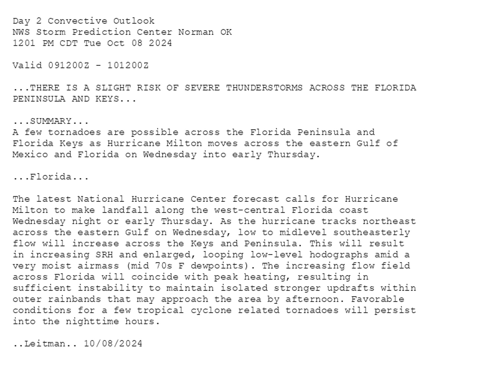 
Day 2 Convective Outlook  
NWS Storm Prediction Center Norman OK
1201 PM CDT Tue Oct 08 2024

Valid 091200Z - 101200Z

...THERE IS A SLIGHT RISK OF SEVERE THUNDERSTORMS ACROSS THE FLORIDA
PENINSULA AND KEYS...

...SUMMARY...
A few tornadoes are possible across the Florida Peninsula and
Florida Keys as Hurricane Milton moves across the eastern Gulf of
Mexico and Florida on Wednesday into early Thursday.

...Florida...

The latest National Hurricane Center forecast calls for Hurricane
Milton to make landfall along the west-central Florida coast
Wednesday night or early Thursday. As the hurricane tracks northeast
across the eastern Gulf on Wednesday, low to midlevel southeasterly
flow will increase across the Keys and Peninsula. This will result
in increasing SRH and enlarged, looping low-level hodographs amid a
very moist airmass (mid 70s F dewpoints). The increasing flow field
across Florida will coincide with peak heating, resulting in
sufficient instability to maintain isolated stronger updrafts within
outer rainbands that may approach the area by afternoon. Favorable
conditions for a few tropical cyclone related tornadoes will persist
into the nighttime hours.

..Leitman.. 10/08/2024

