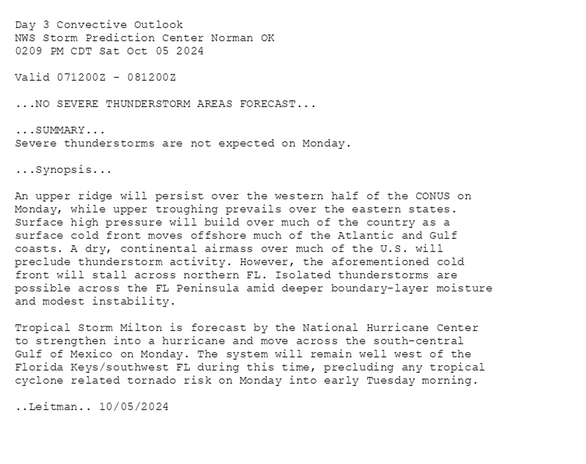 
Day 3 Convective Outlook  
NWS Storm Prediction Center Norman OK
0209 PM CDT Sat Oct 05 2024

Valid 071200Z - 081200Z

...NO SEVERE THUNDERSTORM AREAS FORECAST...

...SUMMARY...
Severe thunderstorms are not expected on Monday.

...Synopsis...

An upper ridge will persist over the western half of the CONUS on
Monday, while upper troughing prevails over the eastern states.
Surface high pressure will build over much of the country as a
surface cold front moves offshore much of the Atlantic and Gulf
coasts. A dry, continental airmass over much of the U.S. will
preclude thunderstorm activity. However, the aforementioned cold
front will stall across northern FL. Isolated thunderstorms are
possible across the FL Peninsula amid deeper boundary-layer moisture
and modest instability. 

Tropical Storm Milton is forecast by the National Hurricane Center
to strengthen into a hurricane and move across the south-central
Gulf of Mexico on Monday. The system will remain well west of the
Florida Keys/southwest FL during this time, precluding any tropical
cyclone related tornado risk on Monday into early Tuesday morning.

..Leitman.. 10/05/2024

