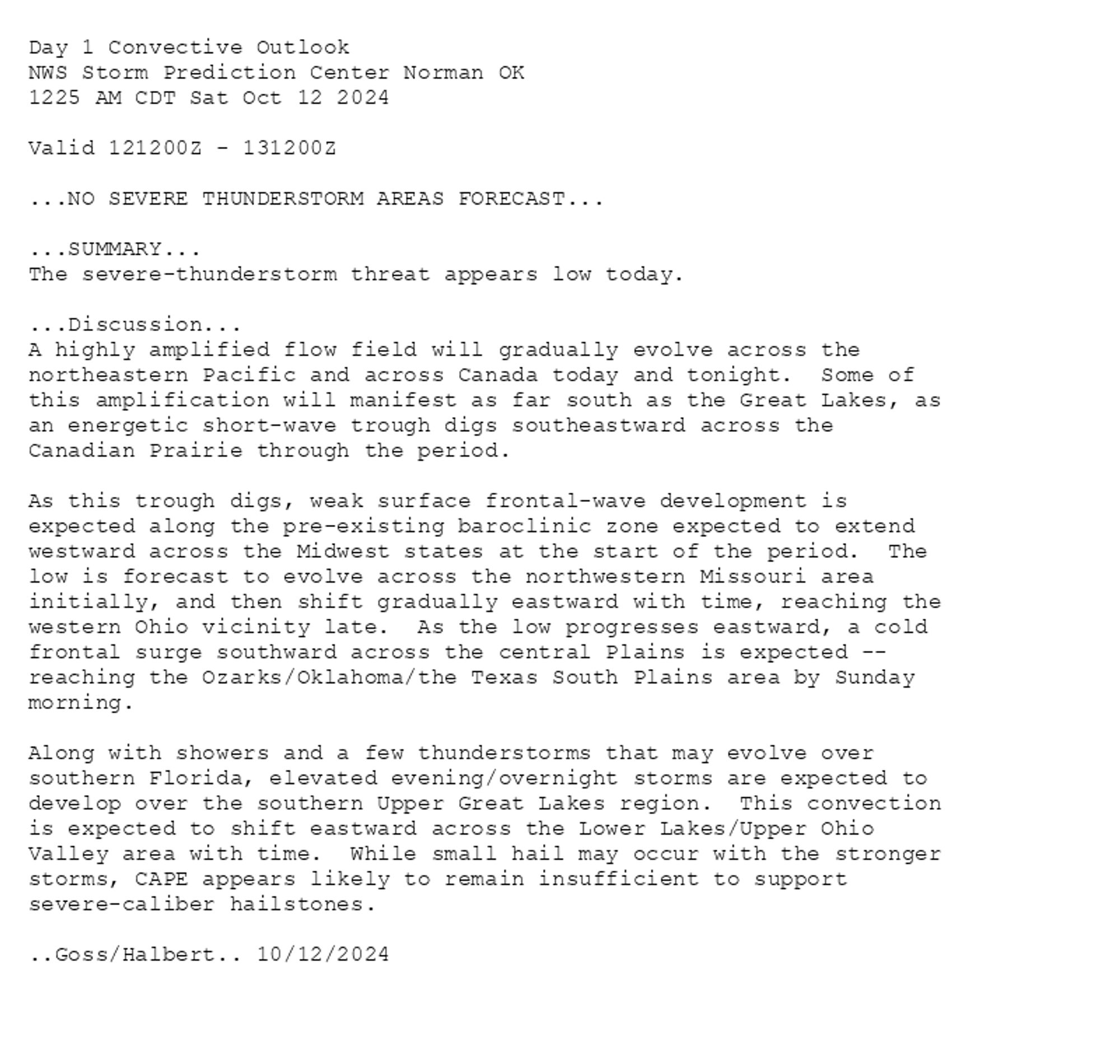 
Day 1 Convective Outlook  
NWS Storm Prediction Center Norman OK
1225 AM CDT Sat Oct 12 2024

Valid 121200Z - 131200Z

...NO SEVERE THUNDERSTORM AREAS FORECAST...

...SUMMARY...
The severe-thunderstorm threat appears low today.

...Discussion...
A highly amplified flow field will gradually evolve across the
northeastern Pacific and across Canada today and tonight.  Some of
this amplification will manifest as far south as the Great Lakes, as
an energetic short-wave trough digs southeastward across the
Canadian Prairie through the period.

As this trough digs, weak surface frontal-wave development is
expected along the pre-existing baroclinic zone expected to extend
westward across the Midwest states at the start of the period.  The
low is forecast to evolve across the northwestern Missouri area
initially, and then shift gradually eastward with time, reaching the
western Ohio vicinity late.  As the low progresses eastward, a cold
frontal surge southward across the central Plains is expected --
reaching the Ozarks/Oklahoma/the Texas South Plains area by Sunday
morning.

Along with showers and a few thunderstorms that may evolve over
southern Florida, elevated evening/overnight storms are expected to
develop over the southern Upper Great Lakes region.  This convection
is expected to shift eastward across the Lower Lakes/Upper Ohio
Valley area with time.  While small hail may occur with the stronger
storms, CAPE appears likely to remain insufficient to support
severe-caliber hailstones.

..Goss/Halbert.. 10/12/2024

