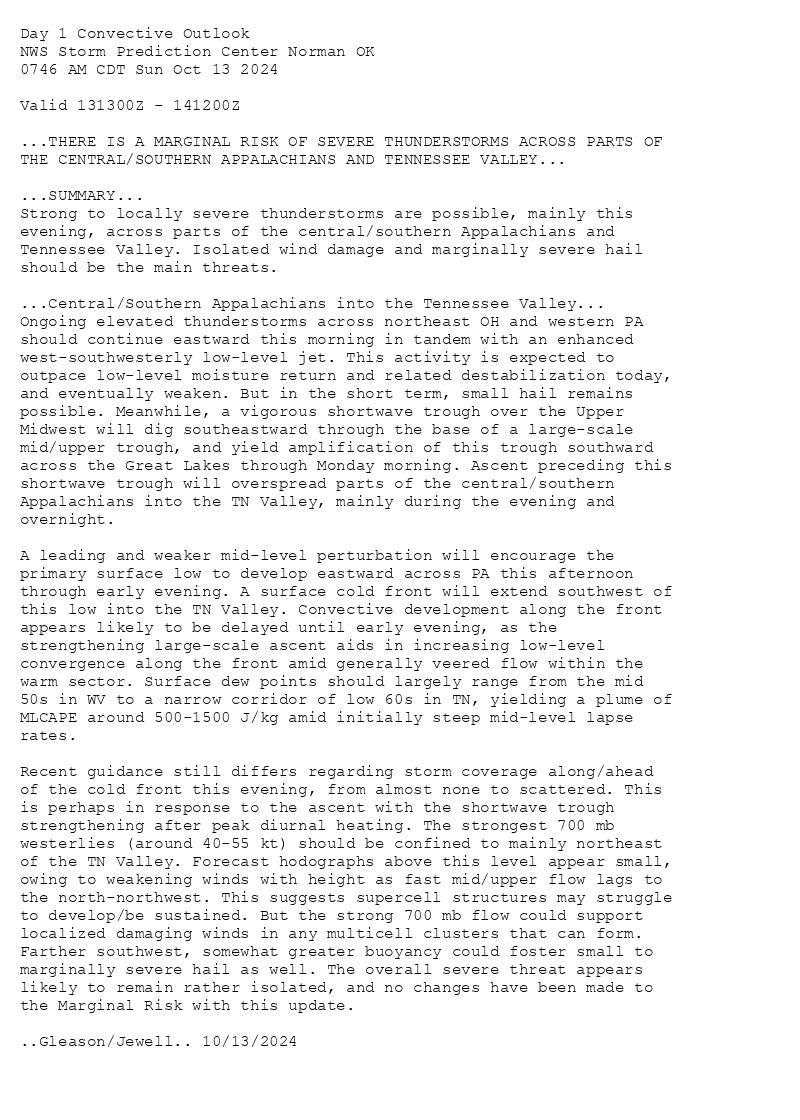 
Day 1 Convective Outlook  
NWS Storm Prediction Center Norman OK
0746 AM CDT Sun Oct 13 2024

Valid 131300Z - 141200Z

...THERE IS A MARGINAL RISK OF SEVERE THUNDERSTORMS ACROSS PARTS OF
THE CENTRAL/SOUTHERN APPALACHIANS AND TENNESSEE VALLEY...

...SUMMARY...
Strong to locally severe thunderstorms are possible, mainly this
evening, across parts of the central/southern Appalachians and
Tennessee Valley. Isolated wind damage and marginally severe hail
should be the main threats.

...Central/Southern Appalachians into the Tennessee Valley...
Ongoing elevated thunderstorms across northeast OH and western PA
should continue eastward this morning in tandem with an enhanced
west-southwesterly low-level jet. This activity is expected to
outpace low-level moisture return and related destabilization today,
and eventually weaken. But in the short term, small hail remains
possible. Meanwhile, a vigorous shortwave trough over the Upper
Midwest will dig southeastward through the base of a large-scale
mid/upper trough, and yield amplification of this trough southward
across the Great Lakes through Monday morning. Ascent preceding this
shortwave trough will overspread parts of the central/southern
Appalachians into the TN Valley, mainly during the evening and
overnight.

A leading and weaker mid-level perturbation will encourage the
primary surface low to develop eastward across PA this afternoon
through early evening. A surface cold front will extend southwest of
this low into the TN Valley. Convective development along the front
appears likely to be delayed until early evening, as the
strengthening large-scale ascent aids in increasing low-level
convergence along the front amid generally veered flow within the
warm sector. Surface dew points should largely range from the mid
50s in WV to a narrow corridor of low 60s in TN, yielding a plume of
MLCAPE around 500-1500 J/kg amid initially steep mid-level lapse
rates.

Recent guidance still differs regarding storm coverage along/ahead
of the cold front this evening, from almost none to scattered. This
is perhaps in response to the ascent with the shortwave trough
strengthening after peak diurnal heating. The strongest 700 mb
westerlies (around 40-55 kt) should be confined to mainly northeast
of the TN Valley. Forecast hodographs above this level appear small,
owing to weakening winds with height as fast mid/upper flow lags to
the north-northwest. This suggests supercell structures may struggle
to develop/be sustained. But the strong 700 mb flow could support
localized damaging winds in any multicell clusters that can form.
Farther southwest, somewhat greater buoyancy could foster small to
marginally severe hail as well. The overall severe threat appears
likely to remain rather isolated, and no changes have been made to
the Marginal Risk with this update.

..Gleason/Jewell.. 10/13/2024

