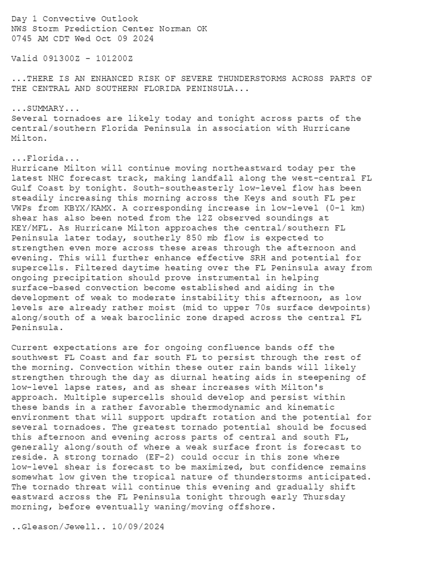 
Day 1 Convective Outlook  
NWS Storm Prediction Center Norman OK
0745 AM CDT Wed Oct 09 2024

Valid 091300Z - 101200Z

...THERE IS AN ENHANCED RISK OF SEVERE THUNDERSTORMS ACROSS PARTS OF
THE CENTRAL AND SOUTHERN FLORIDA PENINSULA...

...SUMMARY...
Several tornadoes are likely today and tonight across parts of the
central/southern Florida Peninsula in association with Hurricane
Milton.

...Florida...
Hurricane Milton will continue moving northeastward today per the
latest NHC forecast track, making landfall along the west-central FL
Gulf Coast by tonight. South-southeasterly low-level flow has been
steadily increasing this morning across the Keys and south FL per
VWPs from KBYX/KAMX. A corresponding increase in low-level (0-1 km)
shear has also been noted from the 12Z observed soundings at
KEY/MFL. As Hurricane Milton approaches the central/southern FL
Peninsula later today, southerly 850 mb flow is expected to
strengthen even more across these areas through the afternoon and
evening. This will further enhance effective SRH and potential for
supercells. Filtered daytime heating over the FL Peninsula away from
ongoing precipitation should prove instrumental in helping
surface-based convection become established and aiding in the
development of weak to moderate instability this afternoon, as low
levels are already rather moist (mid to upper 70s surface dewpoints)
along/south of a weak baroclinic zone draped across the central FL
Peninsula.

Current expectations are for ongoing confluence bands off the
southwest FL Coast and far south FL to persist through the rest of
the morning. Convection within these outer rain bands will likely
strengthen through the day as diurnal heating aids in steepening of
low-level lapse rates, and as shear increases with Milton's
approach. Multiple supercells should develop and persist within
these bands in a rather favorable thermodynamic and kinematic
environment that will support updraft rotation and the potential for
several tornadoes. The greatest tornado potential should be focused
this afternoon and evening across parts of central and south FL,
generally along/south of where a weak surface front is forecast to
reside. A strong tornado (EF-2) could occur in this zone where
low-level shear is forecast to be maximized, but confidence remains
somewhat low given the tropical nature of thunderstorms anticipated.
The tornado threat will continue this evening and gradually shift
eastward across the FL Peninsula tonight through early Thursday
morning, before eventually waning/moving offshore.

..Gleason/Jewell.. 10/09/2024

