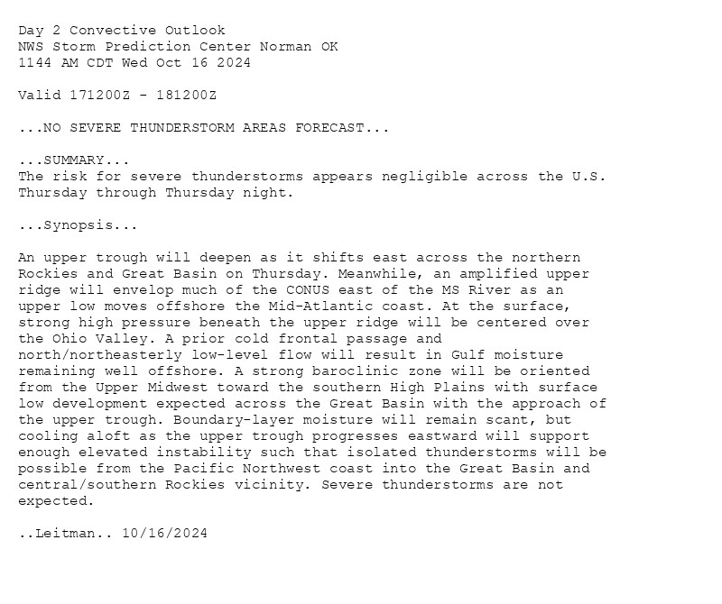 
Day 2 Convective Outlook  
NWS Storm Prediction Center Norman OK
1144 AM CDT Wed Oct 16 2024

Valid 171200Z - 181200Z

...NO SEVERE THUNDERSTORM AREAS FORECAST...

...SUMMARY...
The risk for severe thunderstorms appears negligible across the U.S.
Thursday through Thursday night.

...Synopsis...

An upper trough will deepen as it shifts east across the northern
Rockies and Great Basin on Thursday. Meanwhile, an amplified upper
ridge will envelop much of the CONUS east of the MS River as an
upper low moves offshore the Mid-Atlantic coast. At the surface,
strong high pressure beneath the upper ridge will be centered over
the Ohio Valley. A prior cold frontal passage and
north/northeasterly low-level flow will result in Gulf moisture
remaining well offshore. A strong baroclinic zone will be oriented
from the Upper Midwest toward the southern High Plains with surface
low development expected across the Great Basin with the approach of
the upper trough. Boundary-layer moisture will remain scant, but
cooling aloft as the upper trough progresses eastward will support
enough elevated instability such that isolated thunderstorms will be
possible from the Pacific Northwest coast into the Great Basin and
central/southern Rockies vicinity. Severe thunderstorms are not
expected.

..Leitman.. 10/16/2024

