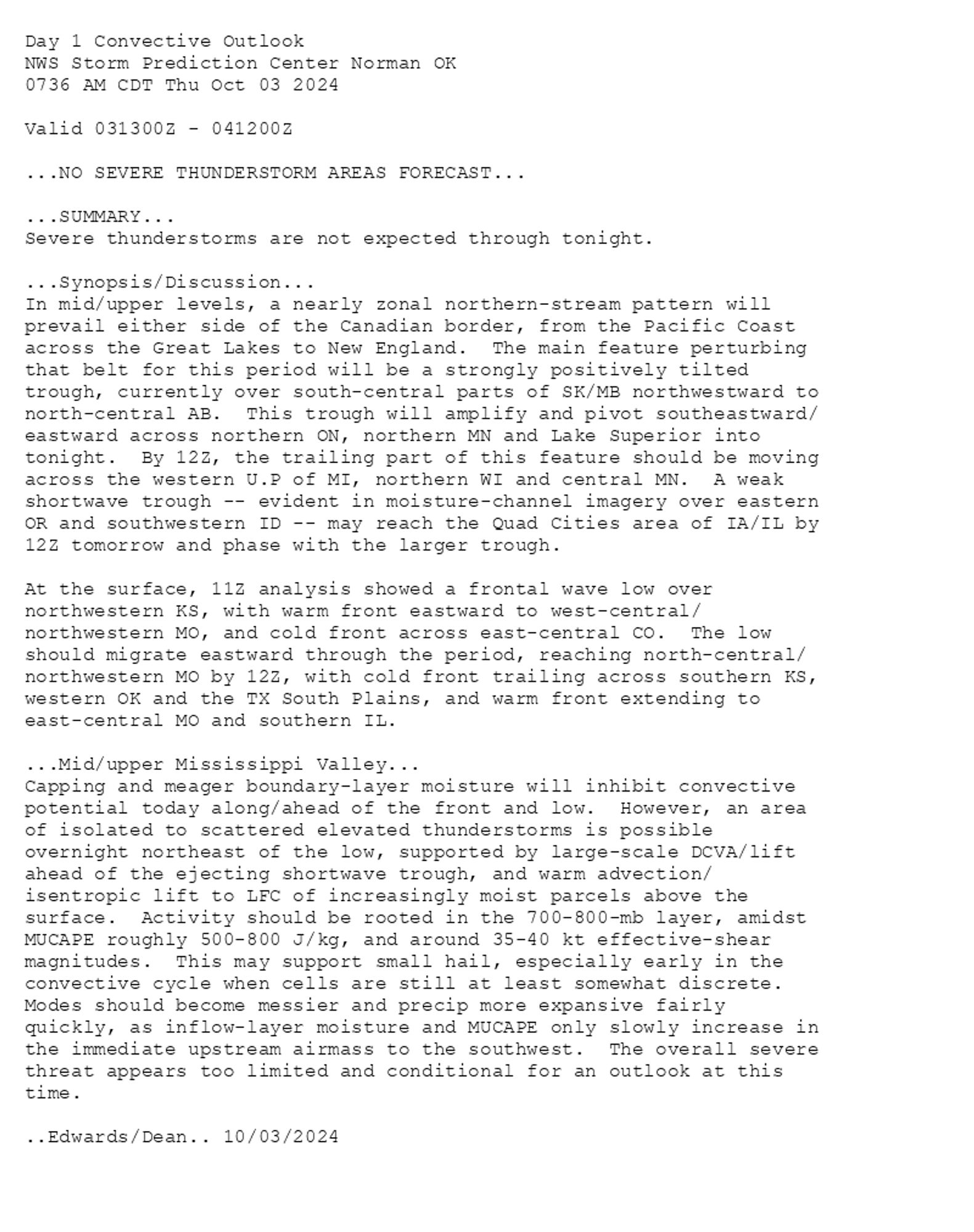 
Day 1 Convective Outlook  
NWS Storm Prediction Center Norman OK
0736 AM CDT Thu Oct 03 2024

Valid 031300Z - 041200Z

...NO SEVERE THUNDERSTORM AREAS FORECAST...

...SUMMARY...
Severe thunderstorms are not expected through tonight.

...Synopsis/Discussion...
In mid/upper levels, a nearly zonal northern-stream pattern will
prevail either side of the Canadian border, from the Pacific Coast
across the Great Lakes to New England.  The main feature perturbing
that belt for this period will be a strongly positively tilted
trough, currently over south-central parts of SK/MB northwestward to
north-central AB.  This trough will amplify and pivot southeastward/
eastward across northern ON, northern MN and Lake Superior into
tonight.  By 12Z, the trailing part of this feature should be moving
across the western U.P of MI, northern WI and central MN.  A weak
shortwave trough -- evident in moisture-channel imagery over eastern
OR and southwestern ID -- may reach the Quad Cities area of IA/IL by
12Z tomorrow and phase with the larger trough.

At the surface, 11Z analysis showed a frontal wave low over
northwestern KS, with warm front eastward to west-central/
northwestern MO, and cold front across east-central CO.  The low
should migrate eastward through the period, reaching north-central/
northwestern MO by 12Z, with cold front trailing across southern KS,
western OK and the TX South Plains, and warm front extending to
east-central MO and southern IL.  

...Mid/upper Mississippi Valley...
Capping and meager boundary-layer moisture will inhibit convective
potential today along/ahead of the front and low.  However, an area
of isolated to scattered elevated thunderstorms is possible
overnight northeast of the low, supported by large-scale DCVA/lift
ahead of the ejecting shortwave trough, and warm advection/
isentropic lift to LFC of increasingly moist parcels above the
surface.  Activity should be rooted in the 700-800-mb layer, amidst
MUCAPE roughly 500-800 J/kg, and around 35-40 kt effective-shear
magnitudes.  This may support small hail, especially early in the
convective cycle when cells are still at least somewhat discrete. 
Modes should become messier and precip more expansive fairly
quickly, as inflow-layer moisture and MUCAPE only slowly increase in
the immediate upstream airmass to the southwest.  The overall severe
threat appears too limited and conditional for an outlook at this
time.

..Edwards/Dean.. 10/03/2024

