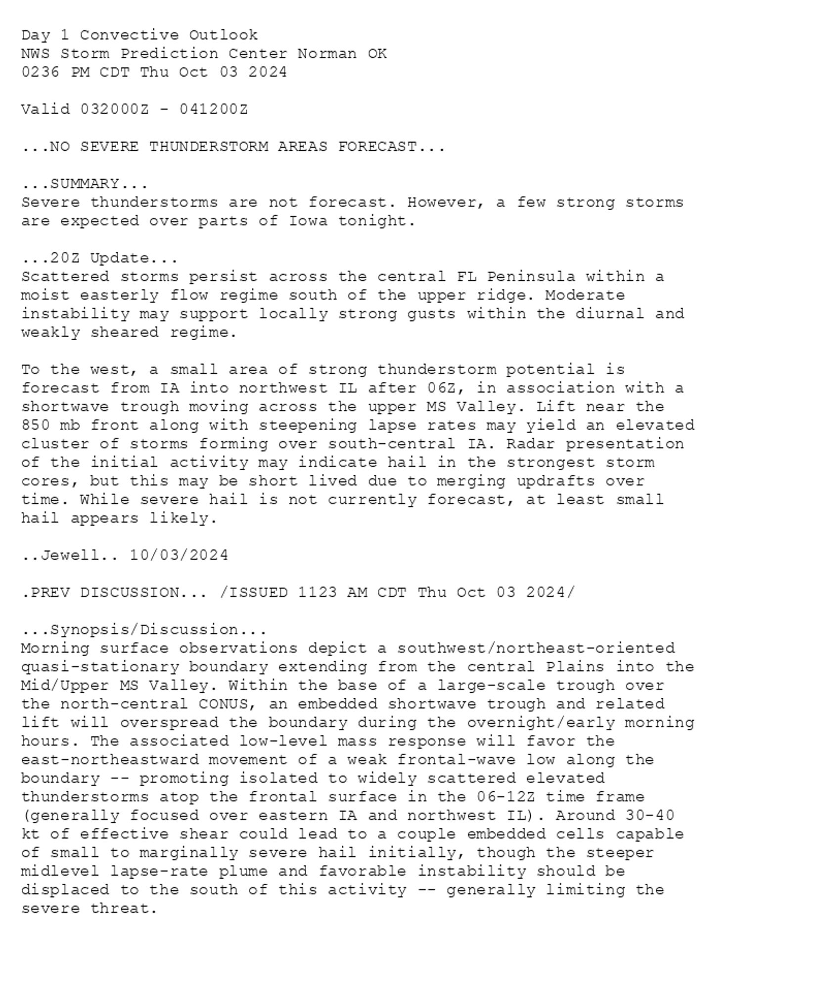 
Day 1 Convective Outlook  
NWS Storm Prediction Center Norman OK
0236 PM CDT Thu Oct 03 2024

Valid 032000Z - 041200Z

...NO SEVERE THUNDERSTORM AREAS FORECAST...

...SUMMARY...
Severe thunderstorms are not forecast. However, a few strong storms
are expected over parts of Iowa tonight.

...20Z Update...
Scattered storms persist across the central FL Peninsula within a
moist easterly flow regime south of the upper ridge. Moderate
instability may support locally strong gusts within the diurnal and
weakly sheared regime.

To the west, a small area of strong thunderstorm potential is
forecast from IA into northwest IL after 06Z, in association with a
shortwave trough moving across the upper MS Valley. Lift near the
850 mb front along with steepening lapse rates may yield an elevated
cluster of storms forming over south-central IA. Radar presentation
of the initial activity may indicate hail in the strongest storm
cores, but this may be short lived due to merging updrafts over
time. While severe hail is not currently forecast, at least small
hail appears likely.

..Jewell.. 10/03/2024

.PREV DISCUSSION... /ISSUED 1123 AM CDT Thu Oct 03 2024/

...Synopsis/Discussion...
Morning surface observations depict a southwest/northeast-oriented
quasi-stationary boundary extending from the central Plains into the
Mid/Upper MS Valley. Within the base of a large-scale trough over
the north-central CONUS, an embedded shortwave trough and related
lift will overspread the boundary during the overnight/early morning
hours. The associated low-level mass response will favor the
east-northeastward movement of a weak frontal-wave low along the
boundary -- promoting isolated to widely scattered elevated
thunderstorms atop the frontal surface in the 06-12Z time frame
(generally focused over eastern IA and northwest IL). Around 30-40
kt of effective shear could lead to a couple embedded cells capable
of small to marginally severe hail initially, though the steeper
midlevel lapse-rate plume and favorable instability should be
displaced to the south of this activity -- generally limiting the
severe threat.

