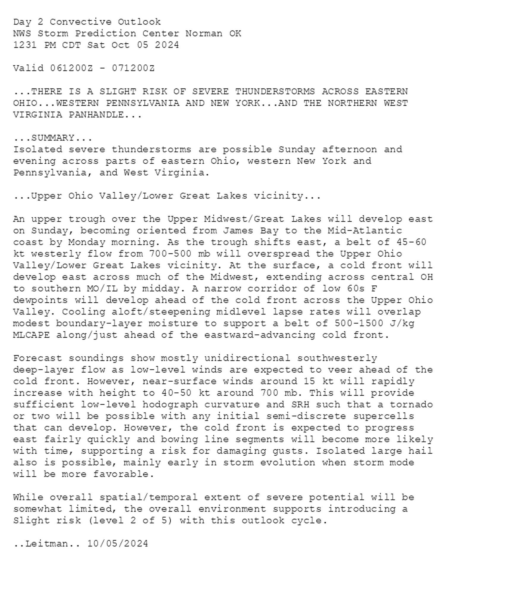 
Day 2 Convective Outlook  
NWS Storm Prediction Center Norman OK
1231 PM CDT Sat Oct 05 2024

Valid 061200Z - 071200Z

...THERE IS A SLIGHT RISK OF SEVERE THUNDERSTORMS ACROSS EASTERN
OHIO...WESTERN PENNSYLVANIA AND NEW YORK...AND THE NORTHERN WEST
VIRGINIA PANHANDLE...

...SUMMARY...
Isolated severe thunderstorms are possible Sunday afternoon and
evening across parts of eastern Ohio, western New York and
Pennsylvania, and West Virginia.

...Upper Ohio Valley/Lower Great Lakes vicinity...

An upper trough over the Upper Midwest/Great Lakes will develop east
on Sunday, becoming oriented from James Bay to the Mid-Atlantic
coast by Monday morning. As the trough shifts east, a belt of 45-60
kt westerly flow from 700-500 mb will overspread the Upper Ohio
Valley/Lower Great Lakes vicinity. At the surface, a cold front will
develop east across much of the Midwest, extending across central OH
to southern MO/IL by midday. A narrow corridor of low 60s F
dewpoints will develop ahead of the cold front across the Upper Ohio
Valley. Cooling aloft/steepening midlevel lapse rates will overlap
modest boundary-layer moisture to support a belt of 500-1500 J/kg
MLCAPE along/just ahead of the eastward-advancing cold front. 

Forecast soundings show mostly unidirectional southwesterly
deep-layer flow as low-level winds are expected to veer ahead of the
cold front. However, near-surface winds around 15 kt will rapidly
increase with height to 40-50 kt around 700 mb. This will provide
sufficient low-level hodograph curvature and SRH such that a tornado
or two will be possible with any initial semi-discrete supercells
that can develop. However, the cold front is expected to progress
east fairly quickly and bowing line segments will become more likely
with time, supporting a risk for damaging gusts. Isolated large hail
also is possible, mainly early in storm evolution when storm mode
will be more favorable. 

While overall spatial/temporal extent of severe potential will be
somewhat limited, the overall environment supports introducing a
Slight risk (level 2 of 5) with this outlook cycle.

..Leitman.. 10/05/2024

