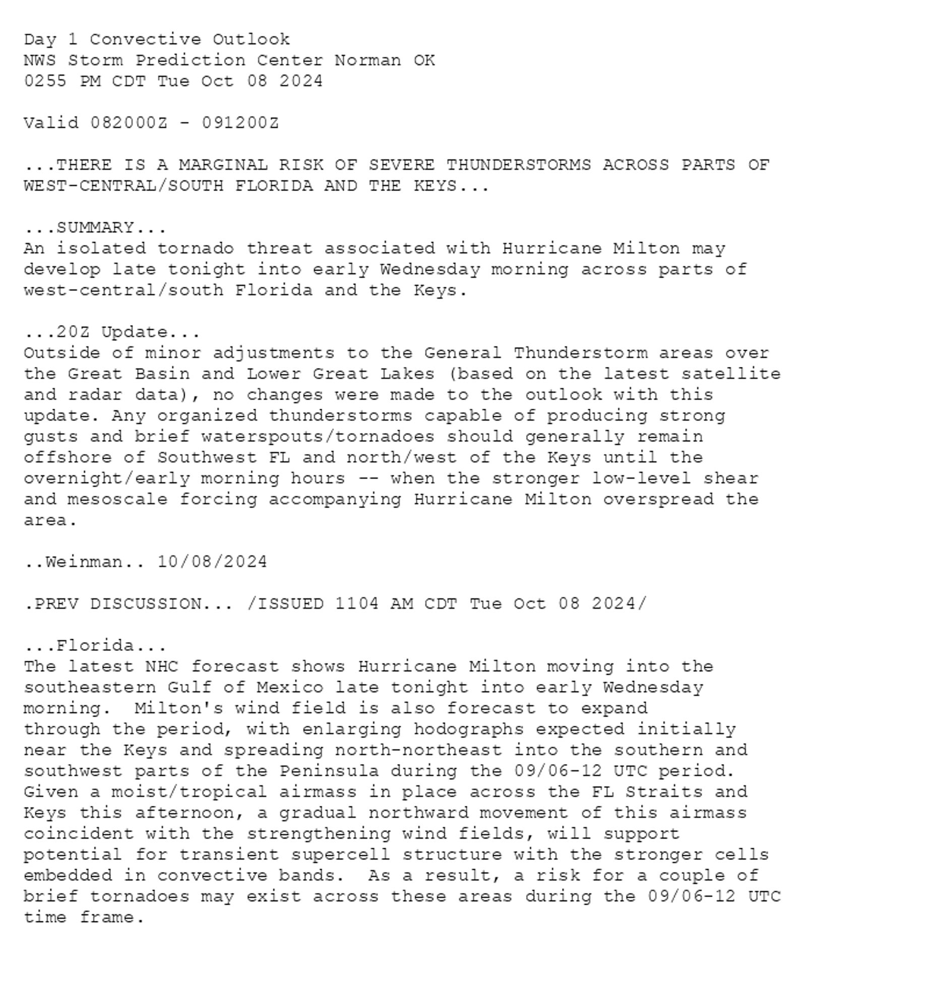 
Day 1 Convective Outlook  
NWS Storm Prediction Center Norman OK
0255 PM CDT Tue Oct 08 2024

Valid 082000Z - 091200Z

...THERE IS A MARGINAL RISK OF SEVERE THUNDERSTORMS ACROSS PARTS OF
WEST-CENTRAL/SOUTH FLORIDA AND THE KEYS...

...SUMMARY...
An isolated tornado threat associated with Hurricane Milton may
develop late tonight into early Wednesday morning across parts of
west-central/south Florida and the Keys.

...20Z Update...
Outside of minor adjustments to the General Thunderstorm areas over
the Great Basin and Lower Great Lakes (based on the latest satellite
and radar data), no changes were made to the outlook with this
update. Any organized thunderstorms capable of producing strong
gusts and brief waterspouts/tornadoes should generally remain
offshore of Southwest FL and north/west of the Keys until the
overnight/early morning hours -- when the stronger low-level shear
and mesoscale forcing accompanying Hurricane Milton overspread the
area.

..Weinman.. 10/08/2024

.PREV DISCUSSION... /ISSUED 1104 AM CDT Tue Oct 08 2024/

...Florida...
The latest NHC forecast shows Hurricane Milton moving into the
southeastern Gulf of Mexico late tonight into early Wednesday
morning.  Milton's wind field is also forecast to expand
through the period, with enlarging hodographs expected initially
near the Keys and spreading north-northeast into the southern and
southwest parts of the Peninsula during the 09/06-12 UTC period. 
Given a moist/tropical airmass in place across the FL Straits and
Keys this afternoon, a gradual northward movement of this airmass
coincident with the strengthening wind fields, will support
potential for transient supercell structure with the stronger cells
embedded in convective bands.  As a result, a risk for a couple of
brief tornadoes may exist across these areas during the 09/06-12 UTC
time frame.

