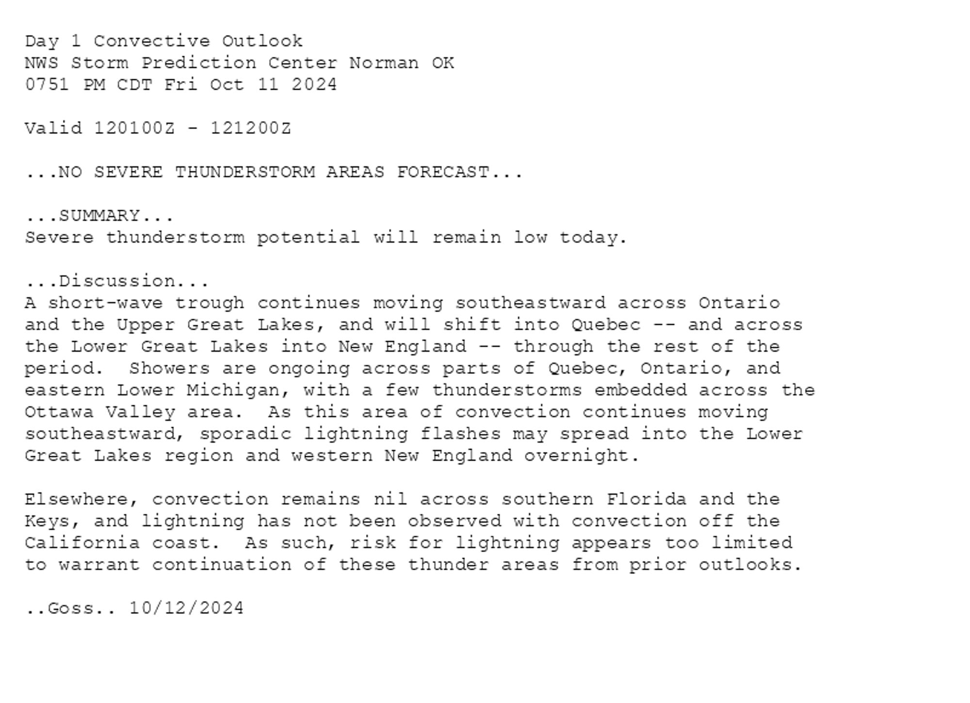 
Day 1 Convective Outlook  
NWS Storm Prediction Center Norman OK
0751 PM CDT Fri Oct 11 2024

Valid 120100Z - 121200Z

...NO SEVERE THUNDERSTORM AREAS FORECAST...

...SUMMARY...
Severe thunderstorm potential will remain low today.

...Discussion...
A short-wave trough continues moving southeastward across Ontario
and the Upper Great Lakes, and will shift into Quebec -- and across
the Lower Great Lakes into New England -- through the rest of the
period.  Showers are ongoing across parts of Quebec, Ontario, and
eastern Lower Michigan, with a few thunderstorms embedded across the
Ottawa Valley area.  As this area of convection continues moving
southeastward, sporadic lightning flashes may spread into the Lower
Great Lakes region and western New England overnight.

Elsewhere, convection remains nil across southern Florida and the
Keys, and lightning has not been observed with convection off the
California coast.  As such, risk for lightning appears too limited
to warrant continuation of these thunder areas from prior outlooks.

..Goss.. 10/12/2024

