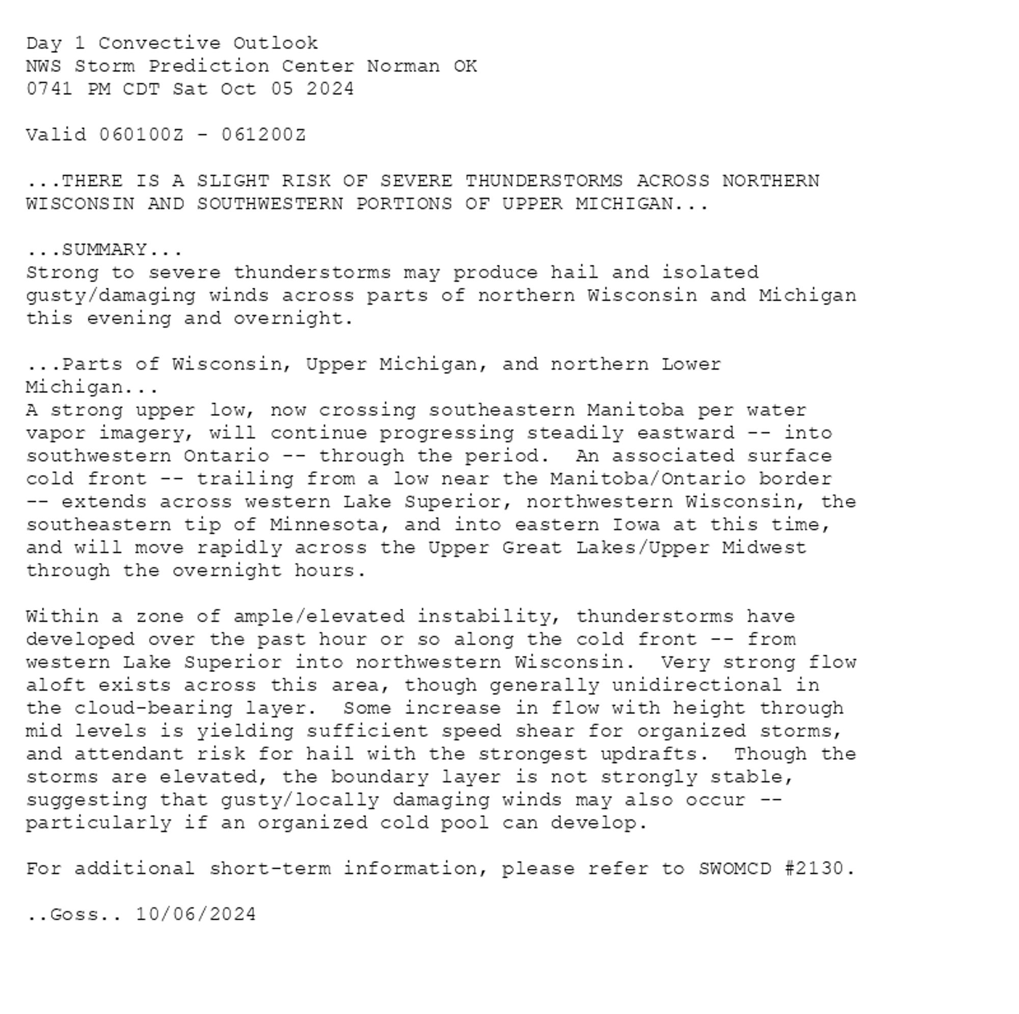 
Day 1 Convective Outlook  
NWS Storm Prediction Center Norman OK
0741 PM CDT Sat Oct 05 2024

Valid 060100Z - 061200Z

...THERE IS A SLIGHT RISK OF SEVERE THUNDERSTORMS ACROSS NORTHERN
WISCONSIN AND SOUTHWESTERN PORTIONS OF UPPER MICHIGAN...

...SUMMARY...
Strong to severe thunderstorms may produce hail and isolated
gusty/damaging winds across parts of northern Wisconsin and Michigan
this evening and overnight.

...Parts of Wisconsin, Upper Michigan, and northern Lower
Michigan...
A strong upper low, now crossing southeastern Manitoba per water
vapor imagery, will continue progressing steadily eastward -- into
southwestern Ontario -- through the period.  An associated surface
cold front -- trailing from a low near the Manitoba/Ontario border
-- extends across western Lake Superior, northwestern Wisconsin, the
southeastern tip of Minnesota, and into eastern Iowa at this time,
and will move rapidly across the Upper Great Lakes/Upper Midwest
through the overnight hours.

Within a zone of ample/elevated instability, thunderstorms have
developed over the past hour or so along the cold front -- from
western Lake Superior into northwestern Wisconsin.  Very strong flow
aloft exists across this area, though generally unidirectional in
the cloud-bearing layer.  Some increase in flow with height through
mid levels is yielding sufficient speed shear for organized storms,
and attendant risk for hail with the strongest updrafts.  Though the
storms are elevated, the boundary layer is not strongly stable,
suggesting that gusty/locally damaging winds may also occur --
particularly if an organized cold pool can develop.

For additional short-term information, please refer to SWOMCD #2130.

..Goss.. 10/06/2024

