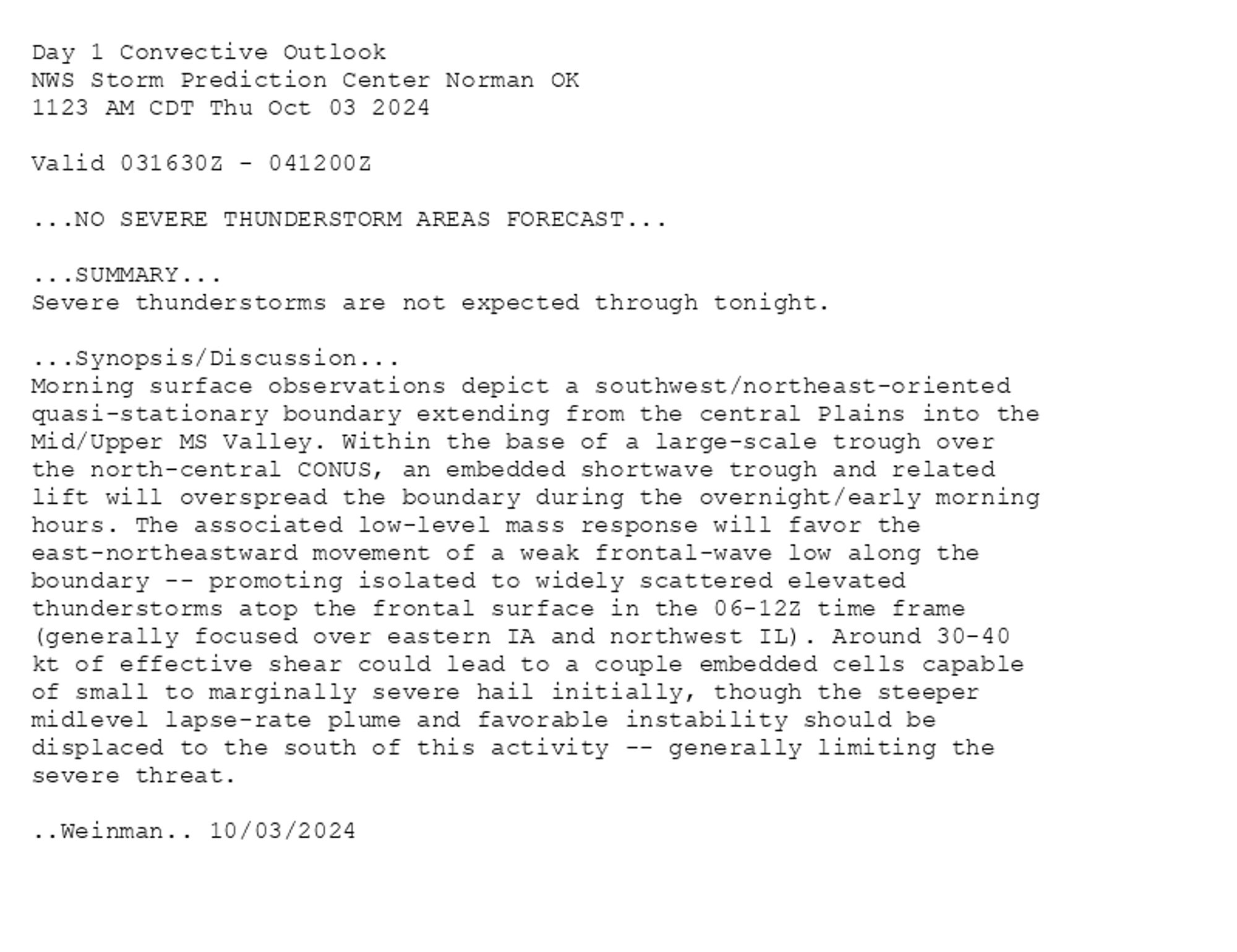 
Day 1 Convective Outlook  
NWS Storm Prediction Center Norman OK
1123 AM CDT Thu Oct 03 2024

Valid 031630Z - 041200Z

...NO SEVERE THUNDERSTORM AREAS FORECAST...

...SUMMARY...
Severe thunderstorms are not expected through tonight.

...Synopsis/Discussion...
Morning surface observations depict a southwest/northeast-oriented
quasi-stationary boundary extending from the central Plains into the
Mid/Upper MS Valley. Within the base of a large-scale trough over
the north-central CONUS, an embedded shortwave trough and related
lift will overspread the boundary during the overnight/early morning
hours. The associated low-level mass response will favor the
east-northeastward movement of a weak frontal-wave low along the
boundary -- promoting isolated to widely scattered elevated
thunderstorms atop the frontal surface in the 06-12Z time frame
(generally focused over eastern IA and northwest IL). Around 30-40
kt of effective shear could lead to a couple embedded cells capable
of small to marginally severe hail initially, though the steeper
midlevel lapse-rate plume and favorable instability should be
displaced to the south of this activity -- generally limiting the
severe threat.

..Weinman.. 10/03/2024

